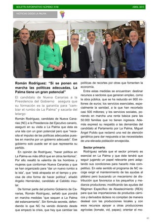 BOLETÍN INFORMATIVO NÚMERO XVIII	

 ABRIL 2015
	

45
Román Rodríguez: “Si se ponen en
marcha las políticas adecuadas, La
Palma tiene un gran potencial”
El candidato de Nueva Canarias a la
Presidencia del Gobierno asegura que
su formación es la garantía para “cam-
biar el rumbo de La Palma” y sacarla del
letargo
Román Rodríguez, candidato de Nueva Cana-
rias (NC) a la Presidencia del Ejecutivo canario,
aseguró en su visita a La Palma que ésta es
una isla con un gran potencial pero que “nece-
sita el impulso de las políticas adecuadas pues-
tas en marcha por un gobierno adecuado”. Ese
gobierno solo puede ser el que representa su
partido.
En opinión de Rodríguez, “hacer política en
La Palma es más difícil que en otros territorios”.
Por ello resaltó la valentía de los hombres y
mujeres que conforman Nueva Canarias y que
se han organizado para “dar un nuevo rumbo a
la isla”, que “está atrapada en el tiempo y pre-
cisa de otra forma de hacer política”, añadió
Argelio Hernández, candidato al Cabildo insu-
lar.
De formar parte del próximo Gobierno de Ca-
narias, Román Rodríguez, señaló que pondrá
en marcha medidas “que saquen a La Palma
del estancamiento”. Sin fórmula secreta, defen-
diendo lo que NC ha venido diciendo desde
que empezó la crisis, que hay que cambiar las
políticas de recortes por otras que fomenten la
economía.
Entre estas medidas se encuentran: destinar
recursos a sectores que generan empleo, como
la obra pública, que se ha reducido en 900 mi-
llones de euros; los servicios esenciales, espe-
cialmente la sanidad, a la que han recortado
casi 500 millones; y los servicios sociales, po-
niendo en marcha una renta básica para las
50.000 familias que no tienen ingresos. Ade-
más expresó su respaldo a las demandas del
candidato al Parlamento por La Palma, Miguel
Ángel Pulido que reclamó una red de atención
geriátrica para dar respuesta a las necesidades
de una elevada población envejecida.
Sector primario
Rodríguez señala que el sector primario es
esencial en La Palma y que éste tendrá que
seguir jugando un papel relevante pero adap-
tando sus condiciones para hacerlo más com-
petitivo. En este sentido el programa de NC re-
coge exigir el mantenimiento de las ayudas al
plátano pero buscando un mecanismo de dis-
tribución que favorezca a los pequeños y me-
dianos productores; modificando las ayudas del
Régimen Específico de Abastecimiento (REA)
para que las importaciones de productos cárni-
cos y derivados lácteos no compitan de manera
desleal con las producciones locales y con
esos recursos apoyar a otras producciones
agrícolas (tomate, vid, papas); orientar el mo-
NOTICIAS DESDE LA PALMA 	

 