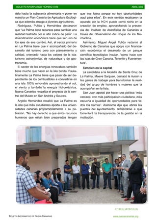 BOLETÍN INFORMATIVO NÚMERO XVIII	

 ABRIL 2015
	

BOLETÍN INFORMATIVO DE NUEVA CANARIAS www.nuevacanarias.org
delo hacia la soberanía alimentaria y poner en
marcha un Plan Canario de Agricultura Ecológi-
ca que además atraiga a jóvenes agricultores.
Rodríguez, Pulido y Hernández declararon
que “La Palma tiene recursos para cambiar una
realidad lastrada por el alto índice de paro”. La
diversificación económica tiene que ser uno de
los ejes de ese cambio. Así, el sector primario
en La Palma tiene que ir acompañado del de-
sarrollo del turismo pero con planeamiento y
calidad, orientado hacia los valores de la isla:
turismo astronómico, de naturaleza y de gas-
tronomía.
El sector de las energías renovables también
tiene mucho que hacer en la isla bonita. Paula-
tinamente La Palma tiene que pasar de ser de-
pendiente de los combustibles a convertirse en
una isla 100% renovable aprovechando el sol,
el viento y también la energía hidroeléctrica,
Nueva Canarias respalda el proyecto de la cen-
tral del Mulato en San Andrés y Sauces.
Argelio Hernández recalcó que La Palma es
la isla que más estudiantes aporta a las univer-
sidades canarias proporcionalmente a su po-
blación. “No hay derecho a que estos recursos
humanos que están bien preparados tengan
que irse fuera porque no hay oportunidades
aquí para ellos”. En este sentido recalcaron la
apuesta por la I+D+i puede como nicho en la
creación de empleo, aprovechando la presen-
cia del Instituto de Astrofísica de Canarias a
través del Observatorio del Roque de los Mu-
chachos.
Asimismo, Miguel Ángel Pulido reclamó al
Gobierno de Canarias que apoye con financia-
ción económica el desarrollo de un parque
científico tecnológico insular, “como hace con
las islas de Gran Canaria, Tenerife y Fuerteven-
tura”.
También en la capital
La candidata a la Alcaldía de Santa Cruz de
La Palma, Maeve Sanjuan, destacó la ilusión y
las ganas de trabajar para transformar la reali-
dad del grupo de hombres y mujeres que la
acompañan en la lista.
San Juan apostó por hacer una política “más
cercana, con más participación ciudadana, más
escucha e igualdad de oportunidades para to-
dos los barrios”. Asimismo dijo que abrirá las
puertas del Ayuntamiento, refiriéndose a que
fomentará la transparencia de la gestión en la
institución.
OTROS ARTÍCULOS
 