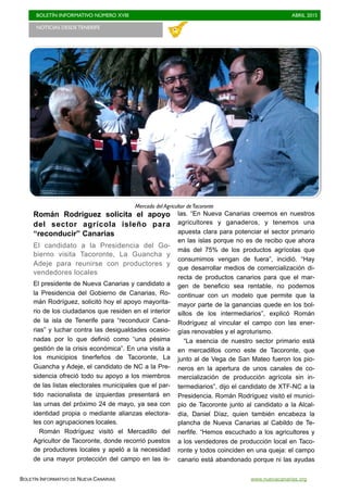BOLETÍN INFORMATIVO NÚMERO XVIII	

 ABRIL 2015
	

BOLETÍN INFORMATIVO DE NUEVA CANARIAS www.nuevacanarias.org
Román Rodríguez solicita el apoyo
del sector agrícola isleño para
“reconducir” Canarias
El candidato a la Presidencia del Go-
bierno visita Tacoronte, La Guancha y
Adeje para reunirse con productores y
vendedores locales
El presidente de Nueva Canarias y candidato a
la Presidencia del Gobierno de Canarias, Ro-
mán Rodríguez, solicitó hoy el apoyo mayorita-
rio de los ciudadanos que residen en el interior
de la isla de Tenerife para “reconducir Cana-
rias” y luchar contra las desigualdades ocasio-
nadas por lo que definió como “una pésima
gestión de la crisis económica”. En una visita a
los municipios tinerfeños de Tacoronte, La
Guancha y Adeje, el candidato de NC a la Pre-
sidencia ofreció todo su apoyo a los miembros
de las listas electorales municipales que el par-
tido nacionalista de izquierdas presentará en
las urnas del próximo 24 de mayo, ya sea con
identidad propia o mediante alianzas electora-
les con agrupaciones locales.
Román Rodríguez visitó el Mercadillo del
Agricultor de Tacoronte, donde recorrió puestos
de productores locales y apeló a la necesidad
de una mayor protección del campo en las is-
las. “En Nueva Canarias creemos en nuestros
agricultores y ganaderos, y tenemos una
apuesta clara para potenciar el sector primario
en las islas porque no es de recibo que ahora
más del 75% de los productos agrícolas que
consumimos vengan de fuera”, incidió. “Hay
que desarrollar medios de comercialización di-
recta de productos canarios para que el mar-
gen de beneficio sea rentable, no podemos
continuar con un modelo que permite que la
mayor parte de la ganancias quede en los bol-
sillos de los intermediarios”, explicó Román
Rodríguez al vincular el campo con las ener-
gías renovables y el agroturismo.
“La esencia de nuestro sector primario está
en mercadillos como este de Tacoronte, que
junto al de Vega de San Mateo fueron los pio-
neros en la apertura de unos canales de co-
mercialización de producción agrícola sin in-
termediarios”, dijo el candidato de XTF-NC a la
Presidencia. Román Rodríguez visitó el munici-
pio de Tacoronte junto al candidato a la Alcal-
día, Daniel Díaz, quien también encabeza la
plancha de Nueva Canarias al Cabildo de Te-
nerfife. “Hemos escuchado a los agricultores y
a los vendedores de producción local en Taco-
ronte y todos coinciden en una queja: el campo
canario está abandonado porque ni las ayudas
Mercado del Agricultor deTacoronte
NOTICIAS DESDE TENERIFE 	

 
