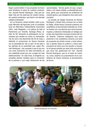 BOLETÍN INFORMATIVO NÚMERO XVIII	

 ABRIL 2015
	

51
llegan cuando deben ni hay proyectos de futuro
para fortalecer la salud de nuestros producto-
res”, abundó Román Rodríguez. “Hay que tra-
bajar más por las esencias de nuestro campo,
de nuestros productos, que tienen una elevada
calidad contrastada”.
En La Guancha, donde también visitó su po-
pular Mercado del Agricultor junto al candidato
local de Alternativa Independiente Guanchera
(AIG), José Regalado, y al cabeza de lista al
Parlamento por Tenerife, Santiago Pérez, el
líder de NC demandó la participación de los
votantes que residen en zonas no metropolita-
nas de cara a las elecciones del 24 de mayo y
defendió el compromiso de Nueva Canarias
con la necesidad de “dar un giro” en las islas a
las políticas de la austeridad que, según Ro-
mán Rodríguez, “han ayudado a que lo que era
una crisis económica se esté convirtiendo en
una catástrofe social que van a pagar los más
desfavorecidos”. En esta línea, el dirigente na-
cionalista planteó medidas para la corrección
de la pobreza y una mejor distribución de las
oportunidades. “Somos gente de aquí, progre-
sistas y con bases sólidas y antecedentes polí-
ticos, gente que conocemos los problemas de
nuestra gente y que trabajamos duro para solu-
cionarlos”.
La jornada de trabajo dominical de Román
Rodríguez y Daniel Díaz concluyó por la tarde
en Adeje, donde Nueva Canarias presenta una
candidatura al Ayuntamiento liderada por Cristi-
na Suárez con una plancha que reúne jóvenes,
mujeres y veteranos interesados en trabajar por
el bien del importante municipio turístico del sur
de Tenerife. “Estamos trabajando duro para
presentar a los ciudadanos canarios una serie
de proyectos de ámbito insular y local enfoca-
dos a aportar ideas en positivo y, sobre todo,
proyectos de futuro que nos ayuden a recupe-
rar el tiempo perdido por esta crisis económica
que otros han gestionado tan mal”, abundó
Román Rodríguez, que en la tarde de maña-
na, lunes, asistirá a la presentación de la can-
didatura de Nueva Canarias al Ayuntamiento
de Arona.
Mercado del Agricultor de La Guancha
 