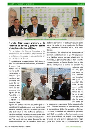 BOLETÍN INFORMATIVO NÚMERO XVIII	

 ABRIL 2015
	

BOLETÍN INFORMATIVO DE NUEVA CANARIAS www.nuevacanarias.org
Román Rodríguez denuncia la
“política de chapa y pintura” contra
el medioambiente en Güímar
El candidato de Nueva Canarias a la
Presidencia del Gobierno exige obras en
la estación de aguas y reparaciones en
las canteras de áridos
El presidente de Nueva Canarias (NC) y candi-
dato a la Presidencia del Gobierno, Román Ro-
dríguez, ha
denunciado
hoy la “políti-
ca de chapa y
pintura” que
mantiene pa-
ralizadas las
obras de me-
jora de la es-
tación de tra-
tamiento de
aguas en el
Puertito de
G ü í m a r y
también un
proyecto para
reparar los daños naturales causados por ex-
tracción continuada de áridos en el barranco de
Badajoz. Durante una visita al municipio tiner-
feño de Güímar, el líder de Nueva Canarias la-
mentó la inacción de las administraciones para
resolver estas dos importantes iniciativas loca-
les. “No puede ser que estos dos asuntos de
importancia clave para el bienestar de los ciu-
dadanos de Güímar no se hayan resuelto como
ya se ha hecho en otros municipios de Cana-
rias”, lamentó el candidato de NC a la Presi-
dencia.
Acompañado por miembros de Alternativa Por
Güímar, partido local con el que NC se presen-
ta el 24-M en alianza electoral a la Alcaldía del
municipio, y por el candidato de Por Tenerife-
Nueva Canarias al Cabildo, Daniel Díaz, el líder
de NC subrayó que la política “no son sólo re-
sultados que
se ven, por-
que estas co-
sas también
son importan-
tes para el
pueblo”. Ro-
mán Rodrí-
guez incidió
en la impor-
tancia de ve-
lar por la cali-
dad del servi-
cio de agua,
así como en
el tratamiento responsable de las aguas insalu-
bres. También denunció “el daño enorme” que
la extracción de áridos ha causado en Güímar.
“Es triste contemplar los destrozos que esta
actividad ha creado en los barrancos, donde
ahora sólo quedan de prueba unos agujeros
creados por una gestión absolutamente negli-
gente. Esa política del todo vale es la que que-
 