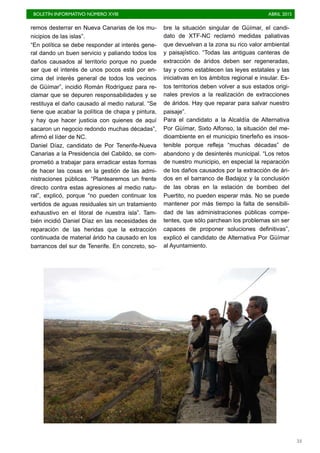 BOLETÍN INFORMATIVO NÚMERO XVIII	

 ABRIL 2015
	

53
remos desterrar en Nueva Canarias de los mu-
nicipios de las islas”.
“En política se debe responder al interés gene-
ral dando un buen servicio y paliando todos los
daños causados al territorio porque no puede
ser que el interés de unos pocos esté por en-
cima del interés general de todos los vecinos
de Güímar”, incidió Román Rodríguez para re-
clamar que se depuren responsabilidades y se
restituya el daño causado al medio natural. “Se
tiene que acabar la política de chapa y pintura,
y hay que hacer justicia con quienes de aquí
sacaron un negocio redondo muchas décadas”,
afirmó el líder de NC.
Daniel Díaz, candidato de Por Tenerife-Nueva
Canarias a la Presidencia del Cabildo, se com-
prometió a trabajar para erradicar estas formas
de hacer las cosas en la gestión de las admi-
nistraciones públicas. “Plantearemos un frente
directo contra estas agresiones al medio natu-
ral”, explicó, porque “no pueden continuar los
vertidos de aguas residuales sin un tratamiento
exhaustivo en el litoral de nuestra isla”. Tam-
bién incidió Daniel Díaz en las necesidades de
reparación de las heridas que la extracción
continuada de material árido ha causado en los
barrancos del sur de Tenerife. En concreto, so-
bre la situación singular de Güímar, el candi-
dato de XTF-NC reclamó medidas paliativas
que devuelvan a la zona su rico valor ambiental
y paisajístico. “Todas las antiguas canteras de
extracción de áridos deben ser regeneradas,
tay y como establecen las leyes estatales y las
iniciativas en los ámbitos regional e insular. Es-
tos territorios deben volver a sus estados origi-
nales previos a la realización de extracciones
de áridos. Hay que reparar para salvar nuestro
paisaje”.
Para el candidato a la Alcaldía de Alternativa
Por Güímar, Sixto Alfonso, la situación del me-
dioambiente en el municipio tinerfeño es insos-
tenible porque refleja “muchas décadas” de
abandono y de desinterés municipal. “Los retos
de nuestro municipio, en especial la reparación
de los daños causados por la extracción de ári-
dos en el barranco de Badajoz y la conclusión
de las obras en la estación de bombeo del
Puertito, no pueden esperar más. No se puede
mantener por más tiempo la falta de sensibili-
dad de las administraciones públicas compe-
tentes, que sólo parchean los problemas sin ser
capaces de proponer soluciones definitivas”,
explicó el candidato de Alternativa Por Güímar
al Ayuntamiento.
 