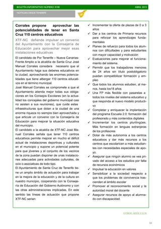 BOLETÍN INFORMATIVO NÚMERO XVIII	

 ABRIL 2015
	

55
Corrales propone aprovechar las
potencialidades de tener en Santa
Cruz 110 centros educativos
XTF-NC defiende impulsar un convenio
del Ayuntamiento con la Consejería de
Educación para aprovechar mejor esas
instalaciones educativas
El candidato de Por Tenerife – Nueva Canarias-
Frente Amplio a la alcaldía de Santa Cruz José
Manuel Corrales considera necesario que el
Ayuntamiento haga sus deberes educativos en
la ciudad, aprovechando las enormes potencia-
lidades que tiene albergar 110 centros educati-
vos en el término municipal.
José Manuel Corrales se compromete a que el
Ayuntamiento atienda mejor todas sus obliga-
ciones en los Consejos Escolares (en la actua-
lidad los concejales del gobierno municipal casi
no asisten a sus reuniones), que cuide estas
infraestructuras que dotan a la ciudad de una
enorme riqueza no siempre bien aprovechada y
que articule un convenio con la Consejería de
Educación para mejorar la situación educativa
del municipio.
El candidato a la alcaldía de XTF-NC José Ma-
nuel Corrales señala que tener 110 centros
educativos permite mejorar en mucho el déficit
actual de instalaciones deportivas y culturales
en el municipio y supone un potencial potente
para que jóvenes y el conjunto de los vecinos
de la zona puedan disponer de unas instalacio-
nes adecuadas para actividades culturales, de
ocio o asociativas de todo tipo.
El Ayuntamiento de Santa Cruz de Tenerife tie-
ne un amplio ámbito de actuación para trabajar
en la mejora de la educación y de la cultura en
nuestro municipio, cooperando con la Conseje-
ría de Educación del Gobierno Autónomo y con
las otras administraciones implicadas. En este
sentido las líneas de actuación que propone
XTF-NC serian:
ü Incrementar la oferta de plazas de 0 a 3
años
ü Dar a los centros de Primaria recursos
para reforzar los aprendizajes funda-
mentales
ü Planes de refuerzo para todos los alum-
nos con dificultades y para estudiantes
con mayor capacidad y motivación
ü Evaluaciones para mejorar el funciona-
miento del sistema.
ü Permitir que los trabajadores menores
de 24 años sin título postobligatorio
puedan compatibilizar formación y em-
pleo
ü Que todos los alumnos estudien, al me-
nos, hasta los18 años
ü Una FP más flexible con pasarelas a
todos los niveles del sistema educativo y
que responda al nuevo modelo producti-
vo
ü Completar y enriquecer la implantación
del programa Escuela 2.0: formación del
profesorado y más contenidos digitales
ü Incrementar los centros plurilingües.
Más formación en lenguas extranjeras
de los profesores
ü Dotar de más autonomía a los centros
educativos y dar más recursos a los
centros que escolaricen a más estudian-
tes con necesidades especiales de apo-
yo.
ü Asegurar que ningún alumno se vea pri-
vado del acceso a los estudios por falta
de recursos económicos
ü Impulsar la educación en valores
ü Sensibilizar a la sociedad respecto a
que los problemas de convivencia tras-
cienden el ámbito escolar
ü Promover el reconocimiento social y la
autoridad moral del docente
ü Asegurar recursos de apoyo al alumna-
do con discapacidad.
NOTICIAS DESDE TENERIFE 	

OTROS ARTÍCULOS
 
