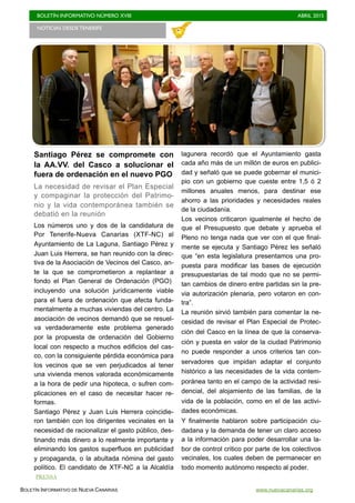 BOLETÍN INFORMATIVO NÚMERO XVIII	

 ABRIL 2015
	

BOLETÍN INFORMATIVO DE NUEVA CANARIAS www.nuevacanarias.org
Santiago Pérez se compromete con
la AA.VV. del Casco a solucionar el
fuera de ordenación en el nuevo PGO
La necesidad de revisar el Plan Especial
y compaginar la protección del Patrimo-
nio y la vida contemporánea también se
debatió en la reunión
Los números uno y dos de la candidatura de
Por Tenerife-Nueva Canarias (XTF-NC) al
Ayuntamiento de La Laguna, Santiago Pérez y
Juan Luis Herrera, se han reunido con la direc-
tiva de la Asociación de Vecinos del Casco, an-
te la que se comprometieron a replantear a
fondo el Plan General de Ordenación (PGO)
incluyendo una solución jurídicamente viable
para el fuera de ordenación que afecta funda-
mentalmente a muchas viviendas del centro. La
asociación de vecinos demandó que se resuel-
va verdaderamente este problema generado
por la propuesta de ordenación del Gobierno
local con respecto a muchos edificios del cas-
co, con la consiguiente pérdida económica para
los vecinos que se ven perjudicados al tener
una vivienda menos valorada económicamente
a la hora de pedir una hipoteca, o sufren com-
plicaciones en el caso de necesitar hacer re-
formas.
Santiago Pérez y Juan Luis Herrera coincidie-
ron también con los dirigentes vecinales en la
necesidad de racionalizar el gasto público, des-
tinando más dinero a lo realmente importante y
eliminando los gastos superfluos en publicidad
y propaganda, o la abultada nómina del gasto
político. El candidato de XTF-NC a la Alcaldía
lagunera recordó que el Ayuntamiento gasta
cada año más de un millón de euros en publici-
dad y señaló que se puede gobernar el munici-
pio con un gobierno que cueste entre 1,5 ó 2
millones anuales menos, para destinar ese
ahorro a las prioridades y necesidades reales
de la ciudadanía.
Los vecinos criticaron igualmente el hecho de
que el Presupuesto que debate y aprueba el
Pleno no tenga nada que ver con el que final-
mente se ejecuta y Santiago Pérez les señaló
que “en esta legislatura presentamos una pro-
puesta para modificar las bases de ejecución
presupuestarias de tal modo que no se permi-
tan cambios de dinero entre partidas sin la pre-
via autorización plenaria, pero votaron en con-
tra”.
La reunión sirvió también para comentar la ne-
cesidad de revisar el Plan Especial de Protec-
ción del Casco en la línea de que la conserva-
ción y puesta en valor de la ciudad Patrimonio
no puede responder a unos criterios tan con-
servadores que impidan adaptar el conjunto
histórico a las necesidades de la vida contem-
poránea tanto en el campo de la actividad resi-
dencial, del alojamiento de las familias, de la
vida de la población, como en el de las activi-
dades económicas.
Y finalmente hablaron sobre participación ciu-
dadana y la demanda de tener un claro acceso
a la información para poder desarrollar una la-
bor de control critico por parte de los colectivos
vecinales, los cuales deben de permanecer en
todo momento autónomo respecto al poder.
NOTICIAS DESDE TENERIFE 	

PRENSA
 