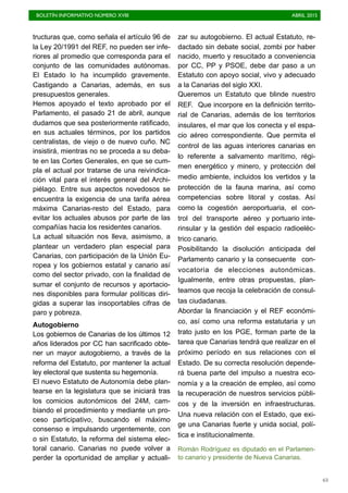 BOLETÍN INFORMATIVO NÚMERO XVIII	

 ABRIL 2015
	

63
tructuras que, como señala el artículo 96 de
la Ley 20/1991 del REF, no pueden ser infe-
riores al promedio que corresponda para el
conjunto de las comunidades autónomas.
El Estado lo ha incumplido gravemente.
Castigando a Canarias, además, en sus
presupuestos generales.
Hemos apoyado el texto aprobado por el
Parlamento, el pasado 21 de abril, aunque
dudamos que sea posteriormente ratificado,
en sus actuales términos, por los partidos
centralistas, de viejo o de nuevo cuño. NC
insistirá, mientras no se proceda a su deba-
te en las Cortes Generales, en que se cum-
pla el actual por tratarse de una reivindica-
ción vital para el interés general del Archi-
piélago. Entre sus aspectos novedosos se
encuentra la exigencia de una tarifa aérea
máxima Canarias-resto del Estado, para
evitar los actuales abusos por parte de las
compañías hacia los residentes canarios.
La actual situación nos lleva, asimismo, a
plantear un verdadero plan especial para
Canarias, con participación de la Unión Eu-
ropea y los gobiernos estatal y canario así
como del sector privado, con la finalidad de
sumar el conjunto de recursos y aportacio-
nes disponibles para formular políticas diri-
gidas a superar las insoportables cifras de
paro y pobreza.
Autogobierno
Los gobiernos de Canarias de los últimos 12
años liderados por CC han sacrificado obte-
ner un mayor autogobierno, a través de la
reforma del Estatuto, por mantener la actual
ley electoral que sustenta su hegemonía.
El nuevo Estatuto de Autonomía debe plan-
tearse en la legislatura que se iniciará tras
los comicios autonómicos del 24M, cam-
biando el procedimiento y mediante un pro-
ceso participativo, buscando el máximo
consenso e impulsando urgentemente, con
o sin Estatuto, la reforma del sistema elec-
toral canario. Canarias no puede volver a
perder la oportunidad de ampliar y actuali-
zar su autogobierno. El actual Estatuto, re-
dactado sin debate social, zombi por haber
nacido, muerto y resucitado a conveniencia
por CC, PP y PSOE, debe dar paso a un
Estatuto con apoyo social, vivo y adecuado
a la Canarias del siglo XXI.
Queremos un Estatuto que blinde nuestro
REF. Que incorpore en la definición territo-
rial de Canarias, además de los territorios
insulares, el mar que los conecta y el espa-
cio aéreo correspondiente. Que permita el
control de las aguas interiores canarias en
lo referente a salvamento marítimo, régi-
men energético y minero, y protección del
medio ambiente, incluidos los vertidos y la
protección de la fauna marina, así como
competencias sobre litoral y costas. Así
como la cogestión aeroportuaria, el con-
trol del transporte aéreo y portuario inte-
rinsular y la gestión del espacio radioeléc-
trico canario.
Posibilitando la disolución anticipada del
Parlamento canario y la consecuente con-
vocatoria de elecciones autonómicas.
Igualmente, entre otras propuestas, plan-
teamos que recoja la celebración de consul-
tas ciudadanas.
Abordar la financiación y el REF económi-
co, así como una reforma estatutaria y un
trato justo en los PGE, forman parte de la
tarea que Canarias tendrá que realizar en el
próximo período en sus relaciones con el
Estado. De su correcta resolución depende-
rá buena parte del impulso a nuestra eco-
nomía y a la creación de empleo, así como
la recuperación de nuestros servicios públi-
cos y de la inversión en infraestructuras.
Una nueva relación con el Estado, que exi-
ge una Canarias fuerte y unida social, polí-
tica e institucionalmente.
Román Rodríguez es diputado en el Parlamen-
to canario y presidente de Nueva Canarias.
 