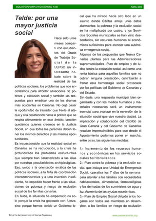 BOLETÍN INFORMATIVO NÚMERO XVIII	

 ABRIL 2015
	

BOLETÍN INFORMATIVO DE NUEVA CANARIAS www.nuevacanarias.org
Telde: por una
mayor justicia
social
Hace solo unos
meses compar-
tí con estudian-
tes del Grado
de Trabajo So-
c i a l d e l a
ULPGC un in-
teresante de-
bate sobre la
realidad de las
políticas sociales, los problemas que nos en-
contramos para afrontar situaciones de po-
breza y exclusión social y también las res-
puestas para erradicar uno de los dramas
más acuciantes en Canarias. No dejé pasar
la oportunidad de trasladar que frente al ata-
que y a la desafección hacia la política que se
respira últimamente en este ámbito, también
quedamos quienes creemos en la Justicia
Social, en que todas las personas deben te-
ner los mismos derechos y las mismas opor-
tunidades.
Es incuestionable que la realidad social en
Canarias se ha recrudecido, y la crisis ha
profundizado los problemas estructurales
que siempre han caracterizado a las islas
por nuestras peculiaridades archipielágicas.
Eso, unido a la orientación errática de las
políticas sociales, a la falta de coordinación
interadministrativa y a una inversión insufi-
ciente, ha impedido hacer frente a las situa-
ciones de pobreza y riesgo de exclusión
social de las familias canarias.
En Telde, la situación ha empeorado no so-
lo porque la crisis ha golpeado con fuerza,
sino porque hemos tenido un Gobierno lo-
cal que ha mirado hacia otro lado en un
asunto donde Cáritas arroja unos datos
alarmantes: la pobreza y la exclusión social
se ha multiplicado por cuatro, y los Servi-
cios Sociales municipales se han visto des-
bordados, sin recursos humanos ni econó-
micos suficientes para atender una auténti-
ca emergencia social.
Algunas de las propuestas que Nueva Ca-
narias plantea para las Administraciones
supramunicipales -Plan de empleo y de lu-
cha contra la exclusión social, así como una
renta básica para aquellas familias que no
cobran ninguna prestación-, contribuirán a
frenar esta hemorragia social provocada
por las políticas del Gobierno de Canarias y
del Estado.
Sin duda, una respuesta municipal bien or-
ganizada y con los medios humanos y ma-
teriales necesarios será un instrumento
esencial para avanzar en la reversión de la
situación social que vive nuestra ciudad. La
implicación y colaboración del Cabildo de
Gran Canaria y del Gobierno de Canarias
resultan imprescindibles para que desde el
Ayuntamiento podamos poner en marcha,
entre otras, las siguientes medidas:
1.- Incremento de los recursos huma-
nos y económicos en los servicios so-
ciales territorializados.
2.- Plan contra la pobreza y la exclusión so-
cial, que incluya una Unidad de Emergencia
Social, operativa los 7 días de la semana
para atender a las familias con necesidades
habitacionales, alimentarias, farmacológicas
y las derivadas de los suministros de agua y
luz. Aumento de las ayudas económicas.
3.- Plan de Empleo Social dirigido a los ho-
gares con todos sus miembros en desem-
pleo, a las familias en riesgo de exclusión
 