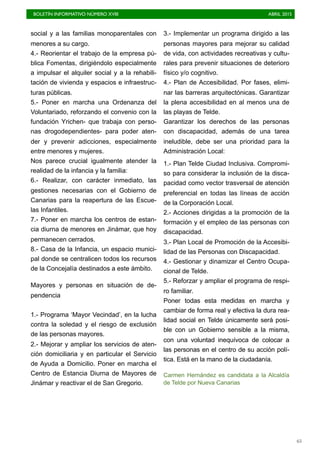 BOLETÍN INFORMATIVO NÚMERO XVIII	

 ABRIL 2015
	

65
social y a las familias monoparentales con
menores a su cargo.
4.- Reorientar el trabajo de la empresa pú-
blica Fomentas, dirigiéndolo especialmente
a impulsar el alquiler social y a la rehabili-
tación de vivienda y espacios e infraestruc-
turas públicas.
5.- Poner en marcha una Ordenanza del
Voluntariado, reforzando el convenio con la
fundación Yrichen- que trabaja con perso-
nas drogodependientes- para poder aten-
der y prevenir adicciones, especialmente
entre menores y mujeres.
Nos parece crucial igualmente atender la
realidad de la infancia y la familia:
6.- Realizar, con carácter inmediato, las
gestiones necesarias con el Gobierno de
Canarias para la reapertura de las Escue-
las Infantiles.
7.- Poner en marcha los centros de estan-
cia diurna de menores en Jinámar, que hoy
permanecen cerrados.
8.- Casa de la Infancia, un espacio munici-
pal donde se centralicen todos los recursos
de la Concejalía destinados a este ámbito.
Mayores y personas en situación de de-
pendencia
1.- Programa ‘Mayor Vecindad’, en la lucha
contra la soledad y el riesgo de exclusión
de las personas mayores.
2.- Mejorar y ampliar los servicios de aten-
ción domiciliaria y en particular el Servicio
de Ayuda a Domicilio. Poner en marcha el
Centro de Estancia Diurna de Mayores de
Jinámar y reactivar el de San Gregorio.
3.- Implementar un programa dirigido a las
personas mayores para mejorar su calidad
de vida, con actividades recreativas y cultu-
rales para prevenir situaciones de deterioro
físico y/o cognitivo.
4.- Plan de Accesibilidad. Por fases, elimi-
nar las barreras arquitectónicas. Garantizar
la plena accesibilidad en al menos una de
las playas de Telde.
Garantizar los derechos de las personas
con discapacidad, además de una tarea
ineludible, debe ser una prioridad para la
Administración Local:
1.- Plan Telde Ciudad Inclusiva. Compromi-
so para considerar la inclusión de la disca-
pacidad como vector trasversal de atención
preferencial en todas las líneas de acción
de la Corporación Local.
2.- Acciones dirigidas a la promoción de la
formación y el empleo de las personas con
discapacidad.
3.- Plan Local de Promoción de la Accesibi-
lidad de las Personas con Discapacidad.
4.- Gestionar y dinamizar el Centro Ocupa-
cional de Telde.
5.- Reforzar y ampliar el programa de respi-
ro familiar.
Poner todas esta medidas en marcha y
cambiar de forma real y efectiva la dura rea-
lidad social en Telde únicamente será posi-
ble con un Gobierno sensible a la misma,
con una voluntad inequívoca de colocar a
las personas en el centro de su acción polí-
tica. Está en la mano de la ciudadanía.
Carmen Hernández es candidata a la Alcaldía
de Telde por Nueva Canarias
 