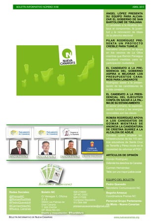 BOLETÍN INFORMATIVO NÚMERO XVIII	

 ABRIL 2015
	

BOLETÍN INFORMATIVO DE NUEVA CANARIAS www.nuevacanarias.org
ÁNGEL LÓPEZ PRESENTA
SU EQUIPO PARA ALCAN-
ZAR EL GOBIERNO DE SAN
BARTOLOMÉ DE TIRAJANA
El candidato a la Alcaldía des-
taca el compromiso, la juven-
tud y la renovación de ideas
de la plancha electoral
PILAR RODRÍGUEZ PRE-
SENTA UN PROYECTO
CREÍBLE PARA TUINEJE
Marcelino Umpiérrez se apoya
en los vecinos de La Oliva
mientras que Ramón Paniagua
impulsará medidas para la
participación ciudadana
EL CANDIDATO A LA PRE-
SIDENCIA DEL GOBIERNO
ASPIRA A MEJORAR LOS
PRESUPUESTOS CANA-
RIOS PARA LANZAROTE
Rodríguez asiste a la presen-
tación de las candidaturas de
la isla conejera
EL CANDIDATO A LA PRESI-
DENCIAL DEL EJECUTIVO
CONFÍA EN SACAR A LA PAL-
MADE SU ESTANCAMIENTO
El sector primario, la especiali-
zación turística y las energías
renovables son las claves
ROMÁN RODRÍGUEZ APOYA
A LOS CANDIDATOS DE
GÜÍMAR MIENTRAS SE
ANUNCIA LA CANDIDATURA
DE CRISTINA SUÁREZ A LA
ALCALDÍA DE ADEJE
Corrales quiere emplear las
infraestructuras de los 110 cen-
tros educativos de Santa Cruz
de Tenerife y Pérez incide en la
necesidad de reformar el PGO
ARTÍCULOS DE OPINIÓN
Román Rodríguez:
DefenderlosderechosdeCanarias
Carmen Hernández:
Telde:porunamayorjusticiasocial
EQUIPO DEL BOLETÍN
Pedro Quevedo
Secretario Comunicación NC
Begoña Amezua
Coordinadora Prensa NC
Personal Grupo Parlamenta-
rio Mixto - Nueva Canarias
Boletines anteriores
IniciativasIniciativas Grupo político
Redes Sociales:
@PrensaNC
@RomanRodWeb
@PedroQuevedoIt
@CarmenHdezNC
Boletín NC
C/ Venegas 1, Oficina
2 y 3
35003 Las Palmas de
Gran Canaria
T. 928 234234
GP. Mixto NC-GC
928 219655
GP NC CIGC
928 217008
Congreso Diputados
913 906 588
Diseño y maquetación: @GuardeMarie
@Nueva_Canarias
prensanuevacanarias@gmail.com
Iniciativas
 