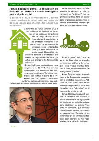 BOLETÍN INFORMATIVO NÚMERO XVIII	

 ABRIL 2015
	

9
Román Rodríguez plantea la adquisición de
viviendas de protección oficial embargadas
para el alquiler social
El candidato de NC a la Presidencia del Gobierno
canario modificará la adjudicación por sorteo de
los pisos sociales para priorizar a las familias más
necesitadas
El candidato de Nueva Canarias (NC) a
la Presidencia del Gobierno de Cana-
rias en las elecciones del próximo
mes de mayo, Román Rodrí-
guez, planteó la adquisición, a
las entidades financieras a un
precio “justo”, de las viviendas de
protección oficial embargadas
para que sean destinadas al
alquiler social. El candidato na-
cionalista defendió la modificación del
proceso de adjudicación de pisos por
sorteo para priorizar a las familias más
necesitadas.
Román Rodríguez manifestó que, para
responder a las 36.000 familias canarias
que esperan una vivienda en las islas,
es preciso “desbloquear” la política “res-
trictiva” del Instituto Canario de la Vi-
vienda, que “ha dilatado inexplicable-
mente” los trámites administrativos para reali-
zar las adjudicaciones de pisos terminados hace varios años.
Para el candidato de NC a la Pre-
sidencia del Gobierno el 24M, es
necesario un “ambicioso” plan de
promoción pública, tanto en alquiler
como en propiedad, para las miles de
familias anteriormente referidas que
están inscritas como demandantes.
“Es escandaloso”, indicó, que ha-
ya en las Islas miles de viviendas
de titularidad pública y de protec-
ción oficial “vacías mientras tene-
mos a miles de familias sin una ca-
sa digna en la que vivir”.
Nueva Canarias, según su candi-
dato a la Presidencia, negociará
con la entidades financieras la “ad-
quisición, a un precio justo,” de las
viviendas de protección oficial em-
bargadas para “colocarlas” en el
mercado del alquiler social.
Román Rodríguez propugnó tam-
bién la necesidad de modificar la
actual normativa de la adjudicación
por sorteo de las vivienda sociales,
para establecer un sistema “más
justo” de valoración, que priorice a
quienes tienen peores condiciones
socioeconómicas. “De esta manera
lograremos que las familias adjudica-
tarias sean realmente las más nece-
sitadas”, recalcó Román Rodríguez.
ALQUILERSOCIAL
VPO
ALQUILER SOCIAL
PRENSA
 