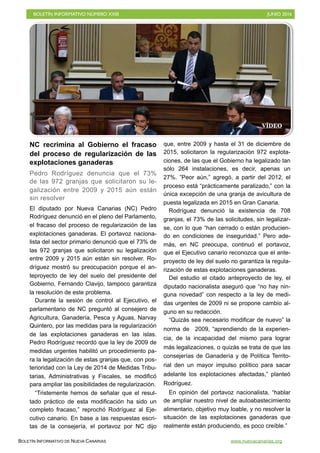 BOLETÍN INFORMATIVO NÚMERO XXIII	

 JUNIO 2016
	

BOLETÍN INFORMATIVO DE NUEVA CANARIAS www.nuevacanarias.org
NC recrimina al Gobierno el fracaso
del proceso de regularización de las
explotaciones ganaderas
Pedro Rodríguez denuncia que el 73%
de las 972 granjas que solicitaron su le-
galización entre 2009 y 2015 aún están
sin resolver
El diputado por Nueva Canarias (NC) Pedro
Rodríguez denunció en el pleno del Parlamento,
el fracaso del proceso de regularización de las
explotaciones ganaderas. El portavoz naciona-
lista del sector primario denunció que el 73% de
las 972 granjas que solicitaron su legalización
entre 2009 y 2015 aún están sin resolver. Ro-
dríguez mostró su preocupación porque el an-
teproyecto de ley del suelo del presidente del
Gobierno, Fernando Clavijo, tampoco garantiza
la resolución de este problema.
Durante la sesión de control al Ejecutivo, el
parlamentario de NC preguntó al consejero de
Agricultura, Ganadería, Pesca y Aguas, Narvay
Quintero, por las medidas para la regularización
de las explotaciones ganaderas en las islas.
Pedro Rodríguez recordó que la ley de 2009 de
medidas urgentes habilitó un procedimiento pa-
ra la legalización de estas granjas que, con pos-
terioridad con la Ley de 2014 de Medidas Tribu-
tarias, Administrativas y Fiscales, se modificó
para ampliar las posibilidades de regularización.
“Tristemente hemos de señalar que el resul-
tado práctico de esta modificación ha sido un
completo fracaso,” reprochó Rodríguez al Eje-
cutivo canario. En base a las respuestas escri-
tas de la consejería, el portavoz por NC dijo
que, entre 2009 y hasta el 31 de diciembre de
2015, solicitaron la regularización 972 explota-
ciones, de las que el Gobierno ha legalizado tan
sólo 264 instalaciones, es decir, apenas un
27%. ”Peor aún,” agregó, a partir del 2012, el
proceso está “prácticamente paralizado,” con la
única excepción de una granja de avicultura de
puesta legalizada en 2015 en Gran Canaria.
Rodríguez denunció la existencia de 708
granjas, el 73% de las solicitudes, sin legalizar-
se, con lo que “han cerrado o están producien-
do en condiciones de inseguridad.” Pero ade-
más, en NC preocupa, continuó el portavoz,
que el Ejecutivo canario reconozca que el ante-
proyecto de ley del suelo no garantiza la regula-
rización de estas explotaciones ganaderas.
Del estudio el citado anteproyecto de ley, el
diputado nacionalista aseguró que “no hay nin-
guna novedad” con respecto a la ley de medi-
das urgentes de 2009 ni se propone cambio al-
guno en su redacción.
“Quizás sea necesario modificar de nuevo” la
norma de 2009, “aprendiendo de la experien-
cia, de la incapacidad del mismo para lograr
más legalizaciones, o quizás se trata de que las
consejerías de Ganadería y de Política Territo-
rial den un mayor impulso político para sacar
adelante los explotaciones afectadas,” planteó
Rodríguez.
En opinión del portavoz nacionalista, “hablar
de ampliar nuestro nivel de autoabastecimiento
alimentario, objetivo muy loable, y no resolver la
situación de las explotaciones ganaderas que
realmente están produciendo, es poco creíble.”
VÍDEO
 