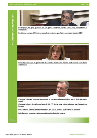 BOLETÍN INFORMATIVO NÚMERO XXIII	

 JUNIO 2016
	

BOLETÍN INFORMATIVO DE NUEVA CANARIAS www.nuevacanarias.org
MÁSDEBATESENELLEGISLATIVO
PRENSA
Rodríguez: El plan Juncker no es para construir hoteles sino para diversificar la
economía
Rodríguez corrige al Gobierno canario al sostener que habrá más recortes con el PP
González dice que la propuesta de cuentas claras no aporta nada nuevo a las leyes
existentes
Campos: Sigo sin entender porqué no se toman medidas ante la crudeza de la exclusión
social
Campos culpa a la reforma laboral del PP de la baja intermediación del Servicio de
Empleo
Luis Campos ratifica el compromiso de NC con la política en materia de vivienda
Luis Campos propone medidas para impulsar la lucha canaria
 