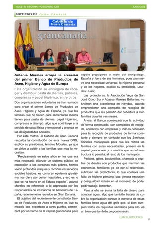 BOLETÍN INFORMATIVO NÚMERO XXIII	

 JUNIO 2016
	

35
Antonio Morales arropa la creación
del primer Banco de Productos de
Aseo, Higiene y Agua de Europa
Esta organización se encargará de reco-
ger y distribuir pasta de dientes, pañales,
compresas y papel higiénico, entre otros
Dos organizaciones voluntarias se han sumado
para crear el primer Banco de Productos de
Aseo, Higiene y Agua de España, ya que las
familias que no tienen para alimentarse menos
tienen para pasta de dientes, papel higiénico,
compresas o champú, algo que contribuye a la
pérdida de salud física y emocional y ahonda en
las desigualdades sociales.
Por este motivo, el Cabildo de Gran Canaria
respalda la constitución de esta nueva ONG,
explicó su presidente, Antonio Morales, ya que
se dirige a asistir a las familias que más lo ne-
cesitan.
“Precisamente en estos años en los que era
más necesario afianzar un sistema público de
protección a las personas más pobres, hemos
vivido profundos ataques y recortes en servicios
sociales básicos, es como en epidemia gravísi-
ma nos diera por cerrar hospitales, y eso es lo
que se ha hecho en el Estado español”, apuntó
Morales en referencia a lo expresado por los
responsables de los Bancos de Alimentos de Es-
paña, recientemente reunidos en Gran Canaria.
El objetivo del recientemente constituido Ban-
co de Productos de Aseo e Higiene es que su
modelo sea exportado a otros puntos, comen-
zará por un barrio de la capital grancanaria pero
espera propagarse al resto del archipiélago,
España y fuera de sus fronteras, pues promue-
ve una necesidad universal, la higiene personal
y de los hogares, explicó su presidenta, Lour-
des Ruano.
Las promotoras, la Asociación Vega de San
José Cono Sur y Adassa Mujeres Brillantes, ya
tuvieron una experiencia en Navidad, cuando
emprendieron una campaña de recogida de
productos que les permitió dar cobertura a cien
familias durante tres meses.
Ahora, el Banco comenzará con la actividad
de forma continuada, con campañas de recogi-
da, contactos con empresas y todo lo necesario
para la recogida de productos de forma cons-
tante y siempre en contacto con los Servicios
Sociales municipales para que les remita las
familias con estas necesidades, primero en la
capital grancanaria y, a medida que su infraes-
tructura lo permita, al resto de los municipios.
Pañales, geles, bastoncillos, champús o cepi-
llos de dientes son productos que merman las
economías familiares ya de por sí resentidas,
subrayan las promotoras, lo que conlleva una
falta de higiene personal que genera exclusión
y desigualdad incluso en el momento de poder
pedir trabajo, lamentan.
Pero a ello se suma la falta de dinero para
comprar agua, algo que también tratará de cu-
brir la organización porque la mayoría de estas
familias bebe agua del grifo que, si bien cum-
plen todos los requisitos sanitarios para ello, es
un bien que también proporcionarán.
NOTICIAS DE G r a n C a n a r i a
OTROS ARTÍCULOS
 
