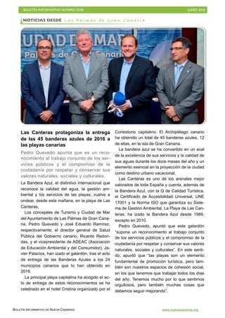 BOLETÍN INFORMATIVO NÚMERO XXIII	

 JUNIO 2016
	

BOLETÍN INFORMATIVO DE NUEVA CANARIAS www.nuevacanarias.org
Las Canteras protagoniza la entrega
de las 45 banderas azules de 2016 a
las playas canarias
Pedro Quevedo apunta que es un reco-
nocimiento al trabajo conjunto de los ser-
vicios públicos y el compromiso de la
ciudadanía por respetar y conservar sus
valores naturales, sociales y culturales.
La Bandera Azul, el distintivo internacional que
reconoce la calidad del agua, la gestión am-
biental y los servicios de las playas, vuelve a
ondear, desde esta mañana, en la playa de Las
Canteras.
Los concejales de Turismo y Ciudad de Mar
del Ayuntamiento de Las Palmas de Gran Cana-
ria, Pedro Quevedo y José Eduardo Ramírez,
respectivamente; el director general de Salud
Pública del Gobierno canario, Ricardo Redon-
das, y el vicepresidente de ADEAC (Asociación
de Educación Ambiental y del Consumidor), Ja-
vier Palacios, han izado el galardón, tras el acto
de entrega de las Banderas Azules a los 24
municipios canarios que lo han obtenido en
2016.
La principal playa capitalina ha acogido el ac-
to de entrega de estos reconocimientos se ha
celebrado en el hotel Cristina organizado por el
Consistorio capitalino. El Archipiélago canario
ha obtenido un total de 45 banderas azules, 12
de ellas, en la isla de Gran Canaria.
La bandera azul se ha convertido en un aval
de la excelencia de sus servicios y la calidad de
sus aguas durante los doce meses del año y un
elemento esencial en la proyección de la ciudad
como destino urbano vacacional.
Las Canteras es uno de los arenales mejor
valorados de toda España y cuenta, además de
la Bandera Azul, con la Q de Calidad Turística,
el Certificado de Accesibilidad Universal, UNE
17001 y la Norma ISO que garantiza su Siste-
ma de Gestión Ambiental. La Playa de Las Can-
teras, ha izado la Bandera Azul desde 1989,
excepto en 2010.
Pedro Quevedo, apuntó que este galardón
“supone un reconocimiento al trabajo conjunto
de los servicios públicos y el compromiso de la
ciudadanía por respetar y conservar sus valores
naturales, sociales y culturales”. En este senti-
do, apuntó que “las playas son un elemento
fundamental de promoción turística, pero tam-
bién son nuestros espacios de cohesión social,
en los que tenemos que trabajar todos los días
del año. Tenemos mucho por lo que sentirnos
orgullosos, pero también muchas cosas que
debemos seguir mejorando”.
NOTICIAS DESDE L a s P a l m a s d e G r a n C a n a r i a
 