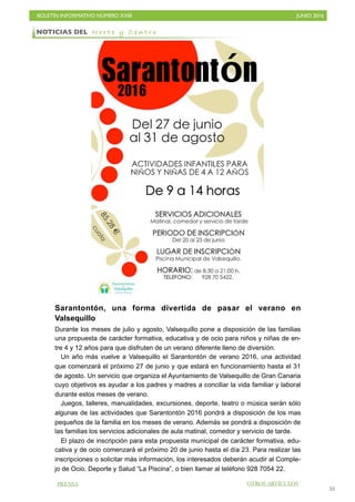 BOLETÍN INFORMATIVO NÚMERO XXIII	

 JUNIO 2016
	

53
Sarantontón, una forma divertida de pasar el verano en
Valsequillo
Durante los meses de julio y agosto, Valsequillo pone a disposición de las familias
una propuesta de carácter formativa, educativa y de ocio para niños y niñas de en-
tre 4 y 12 años para que disfruten de un verano diferente lleno de diversión.
Un año más vuelve a Valsequillo el Sarantontón de verano 2016, una actividad
que comenzará el próximo 27 de junio y que estará en funcionamiento hasta el 31
de agosto. Un servicio que organiza el Ayuntamiento de Valsequillo de Gran Canaria
cuyo objetivos es ayudar a los padres y madres a conciliar la vida familiar y laboral
durante estos meses de verano.
Juegos, talleres, manualidades, excursiones, deporte, teatro o música serán sólo
algunas de las actividades que Sarantontón 2016 pondrá a disposición de los mas
pequeños de la familia en los meses de verano. Además se pondrá a disposición de
las familias los servicios adicionales de aula matinal, comedor y servicio de tarde.
El plazo de inscripción para esta propuesta municipal de carácter formativa, edu-
cativa y de ocio comenzará el próximo 20 de junio hasta el día 23. Para realizar las
inscripciones o solicitar más información, los interesados deberán acudir al Comple-
jo de Ocio, Deporte y Salud “La Piscina”, o bien llamar al teléfono 928 7054 22.
NOTICIAS DEL N o r t e y C e n t r o
PRENSA OTROS ARTÍCULOS
 