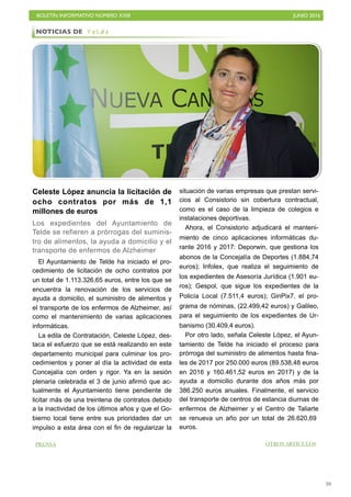 BOLETÍN INFORMATIVO NÚMERO XXIII	

 JUNIO 2016
	

59
Celeste López anuncia la licitación de
ocho contratos por más de 1,1
millones de euros
Los expedientes del Ayuntamiento de
Telde se refieren a prórrogas del suminis-
tro de alimentos, la ayuda a domicilio y el
transporte de enfermos de Alzheimer
El Ayuntamiento de Telde ha iniciado el pro-
cedimiento de licitación de ocho contratos por
un total de 1.113.326,65 euros, entre los que se
encuentra la renovación de los servicios de
ayuda a domicilio, el suministro de alimentos y
el transporte de los enfermos de Alzheimer, así
como el mantenimiento de varias aplicaciones
informáticas.
La edila de Contratación, Celeste López, des-
taca el esfuerzo que se está realizando en este
departamento municipal para culminar los pro-
cedimientos y poner al día la actividad de esta
Concejalía con orden y rigor. Ya en la sesión
plenaria celebrada el 3 de junio afirmó que ac-
tualmente el Ayuntamiento tiene pendiente de
licitar más de una treintena de contratos debido
a la inactividad de los últimos años y que el Go-
bierno local tiene entre sus prioridades dar un
impulso a esta área con el fin de regularizar la
situación de varias empresas que prestan servi-
cios al Consistorio sin cobertura contractual,
como es el caso de la limpieza de colegios e
instalaciones deportivas.
Ahora, el Consistorio adjudicará el manteni-
miento de cinco aplicaciones informáticas du-
rante 2016 y 2017: Deporwin, que gestiona los
abonos de la Concejalía de Deportes (1.884,74
euros); Infolex, que realiza el seguimiento de
los expedientes de Asesoría Jurídica (1.901 eu-
ros); Gespol, que sigue los expedientes de la
Policía Local (7.511,4 euros); GinPix7, el pro-
grama de nóminas, (22.499,42 euros) y Galileo,
para el seguimiento de los expedientes de Ur-
banismo (30.409,4 euros).
Por otro lado, señala Celeste López, el Ayun-
tamiento de Telde ha iniciado el proceso para
prórroga del suministro de alimentos hasta fina-
les de 2017 por 250.000 euros (89.538,48 euros
en 2016 y 160.461,52 euros en 2017) y de la
ayuda a domicilio durante dos años más por
386.250 euros anuales. Finalmente, el servicio
del transporte de centros de estancia diurnas de
enfermos de Alzheimer y el Centro de Taliarte
se renueva un año por un total de 26.620,69
euros.
NOTICIAS DE T e l d e
OTROS ARTÍCULOSPRENSA
 