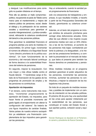 BOLETÍN INFORMATIVO NÚMERO XXIII	

 JUNIO 2016
	

83
y desigual. Las modificaciones para corre-
girlo no pueden dilatarse en el tiempo.
Para ello se plantea un triple compromiso:
político, recuperando el pacto de Toledo como
marco para el mantenimiento y mejora del
sistema público de pensiones; social, desde
el diálogo y la participación de los sectores
sociales y económicos para garantizar el
acuerdo intergeneracional; y jurídico-constitu-
cional, reforzando la cobertura constitucional
del derecho a las pensiones públicas.
Para garantizar la estabilidad financiera el
programa plantea una serie de medidas im-
prescindibles. En primer lugar, incrementar
el número de afiliados a la Seguridad Social
“como directriz prioritaria de la política eco-
nómica”. Un buen funcionamiento de la
economía y del mercado laboral contribuye
de forma decisiva a la sostenibilidad finan-
ciera del sistema de pensiones.
En segundo, mejorar la recaudación. Con
una mayor y más eficaz batalla contra el
fraude laboral. Y haciéndose cargo el Es-
tado de la financiación de los gastos de los
programas de promoción de empleo y de
las pensiones no contributivas.
Aportación vía impuestos
Y en tercero, como instrumento más nove-
doso, “incrementar progresivamente la
aportación del Estado, vía impuestos, para
hacer frente el previsible incremento del
gasto ligado al envejecimiento sin alterar la
configuración del sistema”. Se trataría de
una figura impositiva de carácter finalista.
Varios países de nuestro entorno sociopolí-
tico ya establecen una financiación com-
plementaria de tipo impositivo para garanti-
zar las pensiones.
Hay un antecedente, cuando la sanidad pa-
só progresivamente de financiarse
solo vía cotizaciones de trabajadores y em-
presas, lo que resultaba inviable, a hacerlo
a partir de los Presupuestos Generales del
Estado, garantizando su cobertura univer-
sal.
Además, en el texto del programa se inclu-
yen ámbitos de actuación prioritarios para
corregir otras disfunciones actuales. Entre
ellas las que afectan a las mujeres (cuyas
pensiones medias son casi un 40% inferio-
res a las de los hombres), al aumento de
las pensiones más bajas -combatiendo por
tanto la pobreza y la desigualdad-, a la me-
jora de las prestaciones familiares y a com-
batir la precariedad en el mercado de traba-
jo, que lastra el presente pero también los
futuros derechos en prestaciones y pensio-
nes.
Otras medidas incluidas en el programa
plantean garantizar el poder adquisitivo de
las pensiones, incrementar las pensiones
mínimas, aumentar las pensiones no con-
tributivas y mejorar la cotización de los tra-
bajadores más jóvenes.
Se trata de un paquete de medidas necesa-
rias y posibles de implementar con un cam-
bio de orientación en las actuales políticas.
El próximo 26 de junio hay una oportunidad
en las urnas para apostar nítidamente por
la sostenibilidad de las pensiones, que
constituyen el núcleo del Estado Social y
que aportan justicia, cohesión social y equi-
dad.
Román Rodríguez es diputado en el Parlamen-
to canario y presidente de Nueva Canarias.
 
