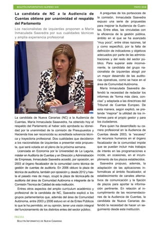 BOLETÍN INFORMATIVO NÚMERO XXI MAYO 2018
BOLETÍN INFORMATIVO DE NUEVA CANARIAS
La candidata de NC a la Audiencia de
Cuentas obtiene por unanimidad el respaldo
del Parlamento
Los nacionalistas de izquierdas proponen a María
Inmaculada Saavedra por sus cualidades técnicas
y amplia experiencia profesional
La candidata de Nueva Canarias (NC) a la Audiencia de
Cuentas, María Inmaculada Saaavedra, ha obtenido hoy el
respaldo del Parlamento al haber sido aprobada su idonei-
dad por la unanimidad de la comisión de Presupuestos y
Hacienda tras ser reconocida su acreditada solvencia técni-
ca y trayectoria profesional. Dos cualidades que decidieron
a los nacionalistas de izquierdas a presentar esta propues-
ta, que será votada en el pleno de la próxima semana.
Licenciada en Economía por la Universidad de La Laguna,
máster en Auditoría de Cuentas y en Dirección y Administración
de Empresas, Inmaculada Saavedra accedió, por oposición, en
2003 al órgano fiscalizador de la comunidad como técnica de
gestión de cuentas de auditoría. En 2006 obtuvo la plaza de
técnica de auditoría, también por oposición y, desde 2012 y has-
ta el pasado mes de mayo, ocupó la plaza de técnica-jefa de
auditoria del área de Comunidad Autónoma e integrante de la
Comisión Técnica de Calidad de esta institución.
Entres otros aspectos del amplio currículum académico y
profesional de la candidata de NC, Saavedra explicó a los
grupos parlamentarios que, además del área de Comunidad
Autónoma, entre 2003 y 2006 estuvo en el de Entes Públicos
lo que le ha permitido, en su opinión, tener una visión integral
del funcionamiento de los distintos entes del sector público.
A preguntas de los portavoces de
la comisión, Inmaculada Saavedra
expuso una serie de propuestas
para mejorar la Audiencia de Cuen-
tas. Entre ellas, las vinculadas con
la eficiencia de la gestión pública,
ámbito en el que se ha avanzado
“muy poco”, entre otras razones, tal
y como especificó, por la falta de
definición de indicadores y objetivos
adecuados por parte de las adminis-
traciones y del resto del sector pú-
blico. Para superar este inconve-
niente, la candidata del grupo na-
cionalista de izquierdas abogó por
un mayor desarrollo de las audito-
rías operativas, como se hace en el
área de Comunidad Autónoma.
María Inmaculada Saavedra de-
fendió la necesidad de redactar los
informes de “forma más clara, con-
cisa” y adaptada a las directrices del
Tribunal de Cuentas Europeo. De
esta manera, según explicó, se pre-
tende “mejorar” la utilidad de los in-
formes para el propio gestor y para
los ciudadanos.
Para quien ha desarrollado su ca-
rrera profesional en la Audiencia de
Cuentas desde 2003, la “escasez”
de recursos humanos en el órgano
fiscalizador de la comunidad impide
que se puedan incluir más trabajos
de interés en las programaciones e
incide, en ocasiones, en el incum-
plimiento de los plazos establecidos.
Saavedra propuso, además, la
adaptación de las aplicaciones in-
formáticas al ámbito fiscalizador, el
establecimiento de canales alterna-
tivos de comunicación y la fijación
de plazos para aportar la informa-
ción pertinente. En relación al in-
cumplimiento de las recomendacio-
nes de la Audiencia de Cuentas, la
candidata de Nueva Canarias de-
fendió la necesidad de hacer un se-
guimiento desde esta institución.
PRENSA
 