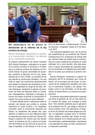 BOLETÍN INFORMATIVO NÚMERO XXIII JUNIO 2018
!19
NC defenderá en el pleno la
devolución de la reforma de la ley
turística de Clavijo
Román Rodríguez mantendrá el rechazo
a la construcción ilimitada y la defensa
de un crecimiento sostenible
El portavoz parlamentario de Nueva Canarias
(NC) Román Rodríguez, defenderá en el pleno
de la próxima semana la enmienda a la totali-
dad a la reforma turística del Gobierno de Fer-
nando Clavijo. El grupo nacionalista de izquier-
das cuestiona al Ejecutivo de CC que active,
después de un año y medio, un proyecto de ley
que permite la construcción ilimitada y “sin que
nada se sepa” del compromiso gubernamental
para debatir la limitación del crecimiento en fun-
ción de la capacidad de carga de las islas. Ro-
mán Rodríguez mantendrá la petición de devo-
lución del texto del Ejecutivo dada su orienta-
ción “desreguladora, destinada a consagrar el
turismo de masas al permitir la construcción ili-
mitada” de nuevas camas en suelo calificado.
En pleno debate social e institucional sobre el
borrador del decreto que prohíbe la vivienda
vacacional en suelo turístico y sin resultados
conocidos sobre el compromiso adquirido por
Clavijo, en septiembre del pasado año, para
elaborar un estudio con el que reflexionar sobre
la capacidad de carga de cada isla; Román Ro-
dríguez cuestionó los motivos que han llevado
“ahora” al Gobierno de CC a activar la tramita-
ción del Proyecto de Ley (PL) por el que se de-
roga el Apartado c) del Artículo 4.2 de la Ley
2013 de Renovación y Modernización Turística
de Canarias, “congelada” desde el 21 de febre-
ro de 2017.
Una propuesta legislativa que, con la excusa
del cumplimiento de una sentencia del Tribunal
Constitucional (TC), el Ejecutivo de Clavijo opta
por “eliminar todos los límites" para la construc-
ción de nuevas instalaciones turísticas en suelo
calificado, tal y como recordó. Ante este esce-
nario, el grupo nacionalista de izquierdas regis-
tró una enmienda a la totalidad que será defen-
dida en el pleno que comienza el próximo mar-
tes.
Román Rodríguez mantendrá la petición de
devolución del PL al considerar que “choca de
frente” con el principal reto del sector, la reno-
vación de las instalaciones obsoletas, así como
con el crecimiento limitado y de calidad. Pro-
pugna, como la Ley del Suelo y la de las islas
verdes, el desarrollismo y el consumo de suelo,
denunció.
El portavoz nacionalista desechará la apuesta
que hace el gabinete de CC en este texto por
un “modelo de masas, que consagra la barra
libre”. Pero también planteará que la aplicación
de la sentencia del TC, que obliga a reformar la
norma turística, tiene “otra alternativa” al mode-
lo de los 20 millones de turistas elegido por Cla-
vijo. La legislación europea como el Constitu-
cional, observó, permiten fijar límites al creci-
miento basados en el interés general por razo-
nes territoriales, medioambientales, urbanísticas
y de capacidad de carga, es decir, apuestan por
un desarrollo sostenible.
 