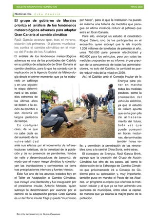 BOLETÍN INFORMATIVO NÚMERO XXI MAYO 2018
BOLETÍN INFORMATIVO DE NUEVA CANARIAS
El grupo de gobierno de Morales
prioriza el análisis de los fenómenos
meteorológicos adversos para adaptar
Gran Canaria al cambio climático
Raúl García avanza que, tras el verano,
estarán los primeros 10 planes municipa-
les contra el cambio climático en el mar-
co del Pacto de los Alcaldes
El análisis de los fenómenos meteorológicos
adversos es una de las prioridades del Cabildo
en su política de adaptación de Gran Canaria al
cambio climático, para lo que ha contado con la
implicación de la Agencia Estatal de Meteorolo-
gía desde el primer momento, que ya ha elabo-
rado un catálogo
y en una siguien-
te etapa determi-
nará si los episo-
dios extremos de
los últimos años
se deben a la ac-
ción del hombre o
son cíclicos en
largos periodos
de tiempo.
En cualquier
caso, de lo que
no cabe duda es
del aumento de la
v u l n e r a b i l i d a d
ante sus efectos por el incremento de infraes-
tructuras turísticas, de la densidad de la pobla-
ción y de su presencia en pendientes, fondos
de valle y desembocaduras de barranco, de
modo que el mayor riesgo climático lo constitu-
yen las inundaciones y corrimientos de tierra
tras precipitaciones intensas y fuertes vientos.
Este fue uno de los asuntos tratados hoy en
el Taller de Adaptación al Cambio Climático,
que incluyó una plantación y fue inaugurado por
el presidente insular, Antonio Morales, quien
subrayó la determinación por avanzar por el
camino de la adaptación porque Gran Canaria
es un territorio insular frágil y queda “muchísimo
por hacer”, para lo que la Institución ha puesto
en marcha una batería de medidas que persi-
gue en última instancia reducir el petróleo que
entra en Gran Canaria.
Para ello, encargó un estudio al catedrático
Roque Calero, uno de los participantes en el
encuentro, quien subrayó que la isla importa
1.200 millones de toneladas de petróleo al año,
unas 750.000 para generar electricidad y
400.000 para los vehículos, pero con todas las
medidas propuestas en su informe, y que preci-
san de la concurrencia de todas las administra-
ciones, no solo del Cabildo, la cantidad se pue-
de reducir más de la mitad en 2030.
Así, el Cabildo creó el Consejo Insular de la
Energía para po-
ner en marcha
todas las medidas
posibles, como la
promoción del
vehículo eléctrico,
ya que el estudio
de Calero apunta
que es la gran pila
d e a l m a c e n a-
miento del futuro,
t o d a v e z q u e
puede consumir
en horas noctur-
nas, denominadas
también horas va-
lle, y permitirán la penetración de las renova-
bles junto a la central Chira Soria, entre otras.
El consejero de Energía, Raúl García Brink,
agregó que la creación del Grupo de Acción
Climática fue otro de los pasos, así como la
elaboración de la Estrategia de Cambio Climáti-
co que próximamente irá a Consejo de Go-
bierno para su aprobación y, muy importante,
también puso en marcha el Pacto de los Alcal-
des, un programa europeo que coordina la Insti-
tución insular y al que ya se han adherido una
quincena de municipios, entre ellos la capital,
de manera que ya abarca la mayor parte de la
población.
Noticias De G r a n C a n a r i a
 