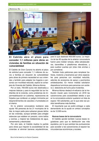 BOLETÍN INFORMATIVO NÚMERO XXI MAYO 2018
BOLETÍN INFORMATIVO DE NUEVA CANARIAS
El Cabildo abre el plazo para
conceder 1,1 millones para obras en
viviendas de familias en situación de
vulnerabilidad
El Cabildo de Gran Canaria ha abierto el plazo
de solicitud para conceder 1,1 millones de eu-
ros a familias en situación de vulnerabilidad
para obras de primera necesidad en sus vivien-
das y también para adaptar los hogares a per-
sonas con movilidad reducida, explicó la conse-
jera de Vivienda del Cabildo, Minerva Alonso.
Por un lado, 700.000 euros irán destinados a
mejoras básicas y para la seguridad de los ha-
bitantes de la vivienda, como problemas de im-
permeabilización en cubiertas, reparaciones de
forjados que conllevan un peligro inminente por
desprendimientos de cascotes o humedades en
el interior.
En la anterior convocatoria recibieron esta
ayuda 160 personas de los 21 municipios de la
Isla, la mayor parte para subsanar graves daños
en las viviendas, aunque también para arreglar
estancias que estaban en precario, como baños
y cocinas, y mejorar las instalaciones de agua,
saneamiento y electricidad.
Por otro lado, el Cabildo duplica la partida
para obras que mejoren la accesibilidad de las
viviendas al eliminar barreras arquitectónicas,
para lo que destinará 400.000 euros. La mayo-
ría de las 60 ayudas de la anterior convocatoria
fueron para instalar rampas, sillas salvaescale-
ras, barandillas o plataformas elevadoras, y
para sustituir puertas por otras más anchas o
por correderas.
También hubo peticiones para remplazar ba-
ñeras, inodoros y lavamanos por otros especia-
les para personas con movilidad reducida,
además de accesorios de apoyo y pavimentos
antideslizantes. En menor medida solicitaron
dispositivos lumínicos para personas con sorde-
ra o detectores de humo para invidentes.
Minerva Alonso destacó el esfuerzo de la Ins-
titución insular para incrementar en 2018 las
subvenciones para accesibilidad debido a que
en la convocatoria anterior quedaron en lista de
espera 150 solicitantes, por lo que esta vez po-
drán beneficiarse más familias.
El importante que se podrá entregar a cada
demandante de la ayuda en ambos conceptos
es de 12.000 euros.
Nuevas bases de la convocatoria
El Cabildo aprobó también nuevas bases re-
guladoras para que la distribución sea más
equitativa, por lo que cambian las puntuaciones
para acceder a las subvenciones al separar las
circunstancias económicas y sociales.
Noticias De G r a n C a n a r i a
 