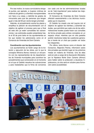 BOLETÍN INFORMATIVO NÚMERO XXIII JUNIO 2018
!27
OTROS ARTÍCULOS
Por ese motivo, la nueva convocatoria otorga-
rá puntos, por ejemplo, a mujeres víctimas de
violencia de género y a familias monoparentales
con hijos a su cargo, y delimita los grados de
minusvalía para que las personas que tengan
igual o más del 65 por ciento tengan prioridad.
Además, el procedimiento acorta los plazos y
simplifica la petición de documentación con el
objetivo de agilizar el proceso para que a final
de este año ya estén concedidas las subven-
ciones. Las solicitudes pueden presentarse has-
ta el 30 de junio tanto en los ayuntamientos en
los que residan los peticionarios como en el
Consorcio de Viviendas de Gran Canaria.
Coordinación con los Ayuntamientos
Los ayuntamientos se harán cargo de la lici-
tación y ejecución de las obras, por lo que la
consejera Minerva Alonso mantuvo un encuen-
tro con los representantes de los departamen-
tos de Vivienda municipales para coordinar los
procedimientos que comenzarán en el momento
en el que el Cabildo resuelva las subvenciones
y para trasladarles que la firma de convenios
con cada una de las administraciones locales
es de “vital importancia” para realizar las mejo-
ras en los hogares.
El Consorcio de Viviendas de Gran Canaria
ofrecerá asesoramiento a los técnicos munici-
pales que lo requieran.
El Cabildo ha creado una red Laycos con el
objetivo de agilizar los trámites y solventar las
dudas, que permitirá que cada una de las admi-
nistraciones locales pueda hacer sus consultas
de forma privada para ambos conceptos en un
espacio virtual, mientras que en otra pestaña
podrán resolverse todas las cuestiones genera-
les a través de un chat que pueden ver todos
los integrantes.
Por último, tanto Alonso como el director del
Consorcio, Alejandro Parres, informaron sobre
dos jornadas que tendrán lugar en los próximos
meses en materia de Vivienda. Una de ellas
será en julio a cargo de la Asociación Afectados
por la Hipoteca Norte Gran Canaria (Ahinor)
para hablar sobre la protección a deudores hi-
potecarios y la otra será en octubre para forma-
ción sobre accesibilidad.
 