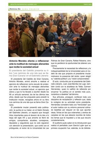 BOLETÍN INFORMATIVO NÚMERO XXI MAYO 2018
BOLETÍN INFORMATIVO DE NUEVA CANARIAS
Antonio Morales alienta a reflexionar
ante la multitud de mensajes alienantes
que recibe la sociedad actual
El presidente del Cabildo presenta su li-
bro ‘Los caminos de una isla que se lla-
ma Gran Canaria’ en el Gabinete Literario
El presidente del Cabildo de Gran Canaria,
Antonio Morales, animó anoche a realizar el
ejercicio de reflexionar como escudo de protec-
ción ante la multitud de mensajes alienantes
que recibe la sociedad actual, un ejercicio que
adora y que le ha llevado a escribir desde los
90 un artículo semanal, los de los últimos tres
años, desde que fue propuesto para presidir la
Institución insular, recogidos ahora en su libro
Los caminos de una isla que se llama Gran Ca-
naria.
El presidente insular presentó esta publica-
ción, la quinta en su haber, en el Salón Dorado
del Gabinete Literario, un espacio que recogió
hitos importantes para el devenir de la isla a lo
largo del siglo XX y que anoche se llenó de
amigos, compañeras, alcaldes, consejeras,
diputados y seguidores que no solo siguieron
con atención la presentación, que contó con el
prologuista, el rector de la Universidad de Las
Palmas de Gran Canaria, Rafael Robaina, sino
que no perdieron la oportunidad de obtener una
rúbrica.
Precisamente la necesidad de reflexionar y la
indispensabilidad de la Universidad para el mo-
delo de isla que propone el presidente insular
motivaron la presencia del rector, quien elogió
su “valentía política” y su “visión comprometida”.
El acto, conducido por el presidente del Gabi-
nete Literario, Juan José Benítez de Lugo, tam-
bién contó con la alcaldesa de Telde, Carmen
Hernández, quien lo calificó de referente por
encarnar “la política en el sentido más puro,
romántico e idealista” del término.
Sus artículos, prosiguió, conllevan toda una
disciplina de recopilación y reflexión que, dada
la vorágine de su actividad como presidente,
Hernández consideró toda una “heroicidad” que
el autor realiza con su entorno personal colma-
do tarjetitas por doquier en las que apuntar
ideas, fichas en las que ordenarlas y cientos de
carpetas en las que atesora recortes de todos
los temas que le inquietan y a las que recurre
constantemente.
El auditorio pudo saber en la introducción que
realizó el periodista Juan García Luján que su
primera ocupación fue, además, la de bibliote-
Noticias De G r a n C a n a r i a
 