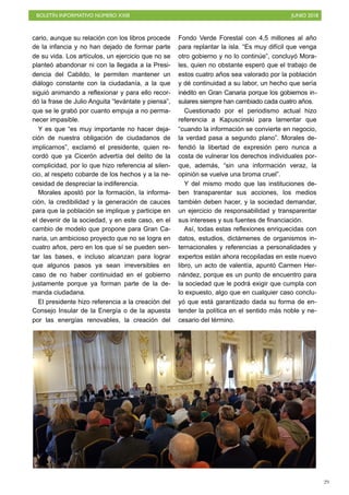 BOLETÍN INFORMATIVO NÚMERO XXIII JUNIO 2018
!29
cario, aunque su relación con los libros procede
de la infancia y no han dejado de formar parte
de su vida. Los artículos, un ejercicio que no se
planteó abandonar ni con la llegada a la Presi-
dencia del Cabildo, le permiten mantener un
diálogo constante con la ciudadanía, a la que
siguió animando a reflexionar y para ello recor-
dó la frase de Julio Anguita “levántate y piensa”,
que se le grabó por cuanto empuja a no perma-
necer impasible.
Y es que “es muy importante no hacer deja-
ción de nuestra obligación de ciudadanos de
implicarnos”, exclamó el presidente, quien re-
cordó que ya Cicerón advertía del delito de la
complicidad, por lo que hizo referencia al silen-
cio, al respeto cobarde de los hechos y a la ne-
cesidad de despreciar la indiferencia.
Morales apostó por la formación, la informa-
ción, la credibilidad y la generación de cauces
para que la población se implique y participe en
el devenir de la sociedad, y en este caso, en el
cambio de modelo que propone para Gran Ca-
naria, un ambicioso proyecto que no se logra en
cuatro años, pero en los que sí se pueden sen-
tar las bases, e incluso alcanzan para lograr
que algunos pasos ya sean irreversibles en
caso de no haber continuidad en el gobierno
justamente porque ya forman parte de la de-
manda ciudadana.
El presidente hizo referencia a la creación del
Consejo Insular de la Energía o de la apuesta
por las energías renovables, la creación del
Fondo Verde Forestal con 4,5 millones al año
para replantar la isla. “Es muy difícil que venga
otro gobierno y no lo continúe”, concluyó Mora-
les, quien no obstante esperó que el trabajo de
estos cuatro años sea valorado por la población
y dé continuidad a su labor, un hecho que sería
inédito en Gran Canaria porque los gobiernos in-
sulares siempre han cambiado cada cuatro años.
Cuestionado por el periodismo actual hizo
referencia a Kapuscinski para lamentar que
“cuando la información se convierte en negocio,
la verdad pasa a segundo plano”. Morales de-
fendió la libertad de expresión pero nunca a
costa de vulnerar los derechos individuales por-
que, además, “sin una información veraz, la
opinión se vuelve una broma cruel”.
Y del mismo modo que las instituciones de-
ben transparentar sus acciones, los medios
también deben hacer, y la sociedad demandar,
un ejercicio de responsabilidad y transparentar
sus intereses y sus fuentes de financiación.
Así, todas estas reflexiones enriquecidas con
datos, estudios, dictámenes de organismos in-
ternacionales y referencias a personalidades y
expertos están ahora recopiladas en este nuevo
libro, un acto de valentía, apuntó Carmen Her-
nández, porque es un punto de encuentro para
la sociedad que le podrá exigir que cumpla con
lo expuesto, algo que en cualquier caso conclu-
yó que está garantizado dada su forma de en-
tender la política en el sentido más noble y ne-
cesario del término.
 