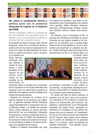 BOLETÍN INFORMATIVO NÚMERO XXIII JUNIO 2018
!3
NC valora la combinación técnica y
política junto con la presencia
destacada de mujeres en el Gobierno
del PSOE
Román Rodríguez reitera la voluntad de
los nacionalistas de izquierdas para co-
laborar y dar una oportunidad al cambio y
al desarrollo de la agenda canaria
El presidente de Nueva Canarias (NC), Román
Rodríguez, valoró hoy la combinación técnica y
política junto con la presencia destacada de mi-
nistras con áreas de responsabilidad de mucho
peso en materia económica, social y territorial,
en el Gobierno de
Pedro Sánchez.
Rodríguez des-
tacó además la
mezcla de expe-
riencia y profe-
sionalidad de la
mayoría de los
perfiles confir-
mados. El res-
ponsable de los
nacionalistas de
izquierdas reiteró la voluntad de los nacionalis-
tas de izquierdas en las Cortes Generales para
colaborar y dar una oportunidad al cambio y al
desarrollo de la agenda canaria acordada entre
ambas formaciones políticas.
Después de conocerse los nombres de la
práctica totalidad de las personas que integra-
rán el gabinete socialista, Román Rodríguez
acogió favorablemente la composición del nue-
vo Ejecutivo estatal. Los perfiles que acompa-
ñarán a Pedro Sánchez, en opinión del presi-
dente de NC, son una combinación "interesante
de experiencia, juventud y preparación técnica y
política" así como el "reflejo" del significado de
la movilización histórica del pasado 8 de marzo,
en las principales ciudades y municipios del Es-
tado, por la igualdad de las mujeres.
Destacó el dirigente nacionalista que haya
una mayoría de ministras y que éstas se res-
ponsabilicen de la Vicepresidencia y de carteras
como Igualdad, Medio Ambiente, Hacienda,
Economía, Administraciones Públicas, Educa-
ción, Sanidad, Justicia y Trabajo, entre las prin-
cipales.
No obstante, para el presidente de NC, el
principal reto del Gobierno del PSOE va a ser la
formación de una mayoría estable en el Con-
greso de los Diputados que le permita llegar
hasta el final de esta legislatura y le dé la opor-
tunidad para desarrollar un programa de cam-
bio. Román Rodríguez reiteró la voluntad de los
parlamentarios de NC en la Cámara Baja y en
el Senado, Pedro
Quevedo y María
José López, res-
pectivamente,
para colaborar,
aunque sea de
"forma modesta",
también en el
desarrollo de la
agenda canaria
acordada entre
ambas formacio-
nes políticas y plasmada, en gran medida, en
las reformas en tramitación del Régimen Eco-
nómico y Fiscal (REF) y el Estatuto de Autono-
mía, incluida el nuevo sistema electoral.
En opinión del líder de Nueva Canarias, la
oposición va a ser dura, como ya ha comenza-
do a demostrar el PP, al utilizar su mayoría ab-
soluta en la Cámara Alta, para introducir, "por
despecho, autoenmiendas" a los Presupuestos
Generales del Estado (PGE), aprobados ini-
cialmente en el Congreso. En ese sentido, Ro-
dríguez dijo que se mantiene a la "expectativa"
de ver que se cumple el anuncio del presidente
del PP Canario, Asier Antona, quien descartó
que el cambio de estrategia de los populares
afecte "ni un céntimo", según las palabras del
dirigente conservador, a las partidas y acuer-
dos relativos a Canarias.
 