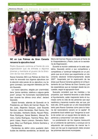 BOLETÍN INFORMATIVO NÚMERO XXIII JUNIO 2018
!39
NC en Las Palmas de Gran Canaria
renueva la ejecutiva local
Pedro Quevedo continúa al frente de una
organización que da entrada a algunos
jóvenes y mantiene el grueso de la direc-
ción de los tres últimos años
Nueva Canarias (NC) Las Palmas de Gran Ca-
naria ha renovado sus órganos ejecutivos con
la elección este jueves de su ejecutiva y su ta-
goror (consejo), que seguirán liderados por Pe-
dro Quevedo.
La nueva ejecutiva, elegida por unanimidad,
tiene “pocos cambios, relativos a alguna gente
joven” porque “ha funcionado razonablemente
bien durante los últimos cinco años”, declaró
Quevedo.
Estará formada, además de Quevedo en la
Presidencia, por María del Carmen Reyes, Pe-
dro Justo, Alejandra Sanjuan, José Eduardo
Ramírez, Leticia Hernández, Raúl García, Est-
her González, Heriberto Dávila, Nauzet Pérez,
Rosa Rodríguez, Daniel Besteiro, Manuel Ro-
mero, Carlos Rodríguez, Yasmina Pérez, Ben-
jamín López, Nayra Lorenzo, Demetrio Rodrí-
guez, Mary Luz Rodríguez, Antonio Quintana y
José Mendoza.
Pendientes de definir cómo quedarán distri-
buidas las distintas secretarías, se decidió que
María del Carmen Reyes continuara al frente de
la Vicepresidencia y Pedro Justo en la secreta-
ría de Organización.
Durante la reunión celebrada en la sede capi-
talina, Quevedo animó a sus compañeros y
compañeras a “continuar trabajando en un pro-
yecto que es el único que experimenta un cre-
cimiento electoral ininterrumpidamente desde
2007”. Auspiciado por la repercusión de las
áreas que Nueva Canarias gestiona en el Ayun-
tamiento de Las Palmas de Gran Canaria y por
las expectativas que se manejan desde las en-
cuestas, según la agrupación local.
Quevedo consideró que las medidas y los
proyectos, que “estamos llevando a cabo desde
el Ayuntamiento, están mejorando tanto el mu-
nicipio como la vida de las personas que aquí
residimos y hacemos nuestra vida, así que, por
todo ello, 2019 puede ser un año trascendental
tanto para Nueva Canarias como para la histo-
ria del nacionalismo canario en la capital”. El
presidente local celebró que “tengamos la suer-
te de contar con un equipo lleno de talento, ex-
periencia y compromiso” con esta ciudad.
La proclamación de los órganos transcurrió
en un ambiente de optimismo y concluyó con la
adquisición del compromiso de marcar las lí-
neas con las que la organización debe encarar
las próximas elecciones municipales.
Noticias Desde L a s P a l m a s d e G r a n C a n a r i a
 