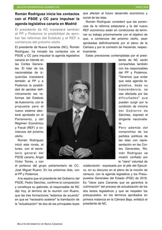 BOLETÍN INFORMATIVO NÚMERO XXI MAYO 2018
BOLETÍN INFORMATIVO DE NUEVA CANARIAS
Román Rodríguez inicia los contactos
con el PSOE y CC para impulsar la
agenda legislativa canaria en Madrid
El presidente de NC trasladará también
al PP y Podemos la posibilidad de apro-
bar las reformas del Estatuto y el REF a
comienzos del próximo otoño
El presidente de Nueva Canarias (NC), Román
Rodríguez, ha iniciado los contactos con el
PSOE y CC para impulsar la agenda legislativa
canaria en trámite en
las Cortes Genera-
les. El líder de los
nacionalistas de iz-
quierdas trasladará
también al PP y a
Podemos la posibili-
dad de aprobar defi-
nitivamente las re-
formas del Estatuto
de Autonomía, con la
propuesta para el
nuevo sistema elec-
toral aprobada en el
Parlamento, y del
Régimen Económico
y Fiscal (REF) a co-
mienzos del próximo
otoño.
Román Rodríguez
inició esta ronda, el
lunes, con el secre-
tario general del
PSOE canario, Ángel
Víctor Torres, y con
el portavoz del grupo parlamentario de CC,
José Miguel Ruano. En los próximos días, con
el PP y Podemos.
A la espera que el presidente del Gobierno del
PSOE, Pedro Sánchez, confirme la composición
y constituya su gabinete; el responsable de NC
dijo hoy, al término de la reunión con Ruano,
que las tres formaciones "estamos de acuerdo"
en que es "necesario acelerar" la tramitación de
la "actualización" de dos de las principales leyes
que afectan al futuro desarrollo económico y
social de las islas.
Román Rodríguez consideró que las ponen-
cias de la reforma estatutaria y la del nuevo
REF económico están en condiciones de termi-
nar su trabajo próximamente con el objetivo de
que, a comienzos del próximo otoño, sean
aprobadas definitivamente por el pleno de la
Cámara y por la comisión de Hacienda, respec-
tivamente.
Estas previsiones contempladas por el presi-
dente de NC serán
compartidas también
con los responsables
del PP y Podemos.
"Tenemos que evitar
que esta agenda le-
gislativa, dada su
trascendencia, se
vea afectada por las
dificultades" que
puedan surgir por la
condición de minoría
del Gobierno de
Sánchez, expresó el
dirigente nacionalis-
ta.
Pero además del
compromiso de los
partidos políticos de
las islas con repre-
sentación en las Cor-
tes Generales, Ro-
mán Rodríguez se
mostró confiado por
la "clara" voluntad de
colaboración expresada por el jefe del Ejecuti-
vo, en su discurso en el pleno de la moción de
censura, con la agenda legislativa y los Presu-
puestos Generales del Estado (PGE) de 2018.
Es "clave para Canarias que se garantice la
culminación" del proceso de actualización de los
dos textos legislativos y que se respeten los
presupuestos, en los términos aprobados en
primera instancia en la Cámara Baja, enfatizó el
presidente de NC.
 