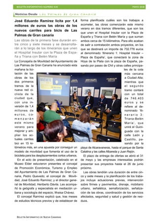 BOLETÍN INFORMATIVO NÚMERO XXI MAYO 2018
BOLETÍN INFORMATIVO DE NUEVA CANARIAS
José Eduardo Ramírez licita por 1,4
millones de euros las obras de los
nuevos carriles para bicis de Las
Palmas de Gran canaria
Las obras de la primera fase durarán en-
tre cinco y siete meses y se desarrolla-
rán a lo largo de los itinerarios que unen
el Hospital Insular con la Plaza de Espa-
ña y Triana con Belén María
La Concejalía de Movilidad del Ayuntamiento de
Las Palmas de Gran Canaria ha anunciado esta
mañana la lici-
tación de las
obras de los
dos primeros
tramos de la
nueva red ci-
clista de la
ciudad que,
con una in-
versión de 1,4
millones de
e u r o s , c o-
m e n z a r á n
este mismo
verano para
mejorar y am-
pliar los ac-
tuales carriles
bici en 15 ki-
lómetros más, en una apuesta por conseguir un
modelo de movilidad que fomenta el uso de la
bicicleta para los desplazamientos cortos urbanos.
En el acto de presentación, celebrado en el
Museo Elder estuvieron presentes el concejal
de Promoción Económica, Turismo y Empleo
del Ayuntamiento de Las Palmas de Gran Ca-
naria, Pedro Quevedo; el concejal de Movili-
dad, José Eduardo Ramírez; y el director gene-
ral de Movilidad, Heriberto Dávila. Les acompa-
ñó la geógrafa y especialista en mediación ur-
bana y sociología del espacio, Ithaisa Chávez.
El concejal Ramírez explicó que, tras meses
de estudios técnicos previos y de establecer de
forma planificada cuáles son los trabajos a
acometer, las obras comenzarán este mismo
verano en dos tramos diferentes, que son los
que unen el Hospital Insular con la Plaza de
España y Triana con Belén María y que suman
ambos cerca de 15 kilómetros. Para ello acaban
de salir a contratación ambos proyectos, en los
que se destinará un importe de 732.776 euros
al denominado ‘Itinerario 1: Hospital Insular –
Plaza de España’, que conectará la zona de
Hoya de la Plata con la plaza de España, pa-
sando por paseo de Chil y otras calles principa-
les de la cota
más cercana
a Ciudad Alta;
mientras que
el segundo
tramo contará
con un total
de 746.403
euros y se
refiere al de-
nominado ‘Iti-
n e r a r i o 3 :
Triana-Belén
María’, que
unirá el Guini-
guada con la
calle León y
Castillo, pa-
sando por la
playa de Alcaravaneras, hasta el parque de Santa
Catalina y las calles Albareda y Juan Rejón.
El plazo de entrega de ofertas se abrió el 31
de mayo y las empresas interesadas podrán
presentar sus proyectos hasta el 26 de junio
próximo.
Las obras tendrán una duración de entre cin-
co y siete meses y la planificación de los traba-
jos incluye actuaciones previas, intervención
sobre firmes y pavimentos, drenaje, mobiliario
urbano, señalética, semaforización, señaliza-
ción de las obras, coordinación de los servicios
afectados, seguridad y salud y gestión de resi-
duos.
Noticias Desde L a s P a l m a s d e G r a n C a n a r i a
 