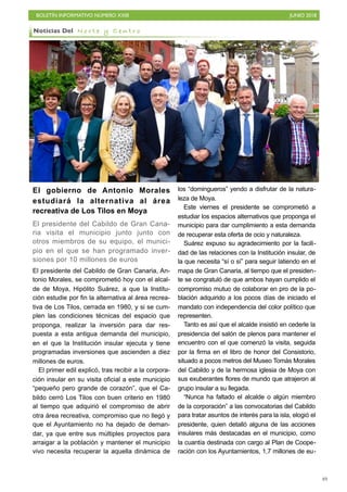 BOLETÍN INFORMATIVO NÚMERO XXIII JUNIO 2018
!49
El gobierno de Antonio Morales
estudiará la alternativa al área
recreativa de Los Tilos en Moya
El presidente del Cabildo de Gran Cana-
ria visita el municipio junto junto con
otros miembros de su equipo, el munici-
pio en el que se han programado inver-
siones por 10 millones de euros
El presidente del Cabildo de Gran Canaria, An-
tonio Morales, se comprometió hoy con el alcal-
de de Moya, Hipólito Suárez, a que la Institu-
ción estudie por fin la alternativa al área recrea-
tiva de Los Tilos, cerrada en 1980, y si se cum-
plen las condiciones técnicas del espacio que
proponga, realizar la inversión para dar res-
puesta a esta antigua demanda del municipio,
en el que la Institución insular ejecuta y tiene
programadas inversiones que ascienden a diez
millones de euros.
El primer edil explicó, tras recibir a la corpora-
ción insular en su visita oficial a este municipio
“pequeño pero grande de corazón”, que el Ca-
bildo cerró Los Tilos con buen criterio en 1980
al tiempo que adquirió el compromiso de abrir
otra área recreativa, compromiso que no llegó y
que el Ayuntamiento no ha dejado de deman-
dar, ya que entre sus múltiples proyectos para
arraigar a la población y mantener el municipio
vivo necesita recuperar la aquella dinámica de
los “domingueros” yendo a disfrutar de la natura-
leza de Moya.
Este viernes el presidente se comprometió a
estudiar los espacios alternativos que proponga el
municipio para dar cumplimiento a esta demanda
de recuperar esta oferta de ocio y naturaleza.
Suárez expuso su agradecimiento por la facili-
dad de las relaciones con la Institución insular, de
la que necesita “sí o sí” para seguir latiendo en el
mapa de Gran Canaria, al tiempo que el presiden-
te se congratuló de que ambos hayan cumplido el
compromiso mutuo de colaborar en pro de la po-
blación adquirido a los pocos días de iniciado el
mandato con independencia del color político que
representen.
Tanto es así que el alcalde insistió en cederle la
presidencia del salón de plenos para mantener el
encuentro con el que comenzó la visita, seguida
por la firma en el libro de honor del Consistorio,
situado a pocos metros del Museo Tomás Morales
del Cabildo y de la hermosa iglesia de Moya con
sus exuberantes flores de mundo que atrajeron al
grupo insular a su llegada.
“Nunca ha faltado el alcalde o algún miembro
de la corporación” a las convocatorias del Cabildo
para tratar asuntos de interés para la isla, elogió el
presidente, quien detalló alguna de las acciones
insulares más destacadas en el municipio, como
la cuantía destinada con cargo al Plan de Coope-
ración con los Ayuntamientos, 1,7 millones de eu-
Noticias Del N o r t e y C e n t r o
 