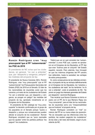 BOLETÍN INFORMATIVO NÚMERO XXIII JUNIO 2018
!5
R o m á n R o d r í g u e z c r e e “ m u y
preocupante”que el PP “autoenmiende”
los PGE de 2018
El presidente de NC avisa que los ciuda-
danos, en general, “no van a entender”
que, por “despecho y venganza, peligren”
las medidas del proyecto de ley
El presidente de Nueva Canarias (NC), Román
Rodríguez, cree “muy preocupante” que el PP
“autoenmiende” los Presupuestos Generales del
Estado (PGE) de 2018 en el Senado. El líder de
los nacionalistas de izquierdas avisó que los
canarios y el resto de los ciudadanos del Estado
“no van a entender que, por despecho y ven-
ganza, se pongan en peligro” las medidas del
proyecto de ley, aprobado inicialmente en el
Congreso de los Diputados.
El presidente de NC catalogó de “muy preo-
cupante” la decisión confirmada por el grupo de
los populares en el Senado porque “suena a
despecho y porque sus consecuencias pueden
afectar al conjunto de los ciudadanos”. Román
Rodríguez consideró que es “poco razonable
que los ajustes” entre los partidos políticos “los
paguen” los ciudadanos.
“Habrá que ver en qué consisten las “autoen-
miendas” a unos PGE que, cuando se aproba-
ron en el Congreso de los Diputados, el PP dijo
que eran “buenos para el conjunto” del Estado
español, recordó. Pero además, hizo hincapié
en que los máximos dirigentes del PP canario
han defendido, hasta la saciedad, las ventajas
de estos presupuestos.
Si, como consecuencia de las referidas enmien-
das, el proyecto de ley se rechaza definitivamente
en el Congreso de los Diputados, los “canarios y
los ciudadanos del resto” de los territorios “no lo
van a entender”, avisó el presidente de NC. “Se
ponen en juego los intereses generales del Estado
por despecho”, recriminó Rodríguez.
Tras recalcar que Nueva Canarias no tenía un
pacto con el PP, de lo que Mariano Rajoy era
“muy consciente”, para el líder de los nacionalis-
tas de izquierdas sería una “irresponsabilidad
que se frustrara” el proyecto de ley.
Román Rodríguez consideró un “mal” co-
mienzo del PP en su nueva etapa de oposición.
“No es ranozable que las diferencias entre los
partidos, las acaben pagando los ciudadanos”
de las islas y del resto del Estado, según el pre-
sidente de NC.
 