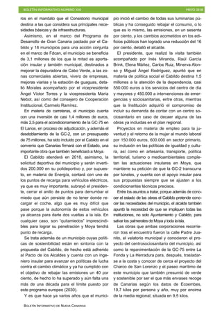BOLETÍN INFORMATIVO NÚMERO XXI MAYO 2018
BOLETÍN INFORMATIVO DE NUEVA CANARIAS
ros en el mandato que el Consistorio municipal
destina a las que considera sus principales nece-
sidades básicas y de infraestructuras.
Asimismo, en el marco del Programa de
Desarrollo de Gran Canaria pactado por el Ca-
bildo y 18 municipios para una acción conjunta
en el marco de Fdcan, el municipio se beneficia
de 3,1 millones de los que la mitad es aporta-
ción insular y también municipal, destinados a
mejorar la depuradora de Cabo Verde, a las zo-
nas comerciales abiertas, vivero de empresas,
mejoras viarias y la estación de guaguas, deta-
lló Morales acompañado por el vicepresidente
Ángel Víctor Torres y la vicepresidenta María
Nebot, así como del consejero de Cooperación
Institucional, Carmelo Ramírez.
En materia de carreteras, el municipio cuenta
con una inversión de casi 1,4 millones de euros,
más 2,5 para el acondicionamiento de la GC-75 en
El Lance, en proceso de adjudicación, y además el
desdoblamiento de la GC-2, con un presupuesto
de 75 millones, ha sido incluido por el Cabildo en el
convenio que Canarias firmará con el Estado, una
importante obra que también beneficiará a Moya.
El Cabildo atenderá en 2018, asimismo, la
solicitud deportiva del municipio y serán inverti-
dos 200.000 en su polideportivo y, por supues-
to, en materia de Energía, contará con uno de
los puntos de recarga para vehículos eléctricos,
ya que es muy importante, subrayó el presiden-
te, cerrar el anillo de puntos para derrumbar el
miedo que aún persiste de no tener donde re-
cargar el coche, algo que es muy difícil que
pase porque la autonomía de estos vehículos
ya alcanza para darle dos vueltas a la isla. En
cualquier caso, son “quitamiedos” imprescindi-
bles para lograr su penetración y Moya tendrá
punto de recarga.
Se trata además de un municipio cuyas políti-
cas de sostenibilidad están en sintonía con la
propuesta del Cabildo, de hecho está adherido
al Pacto de los Alcaldes y cuenta con un inge-
niero insular para avanzar en políticas de lucha
contra el cambio climático y ya ha cumplido con
el objetivo de rebajar las emisiones un 40 por
ciento, de hecho lo ha superado y aún falta una
más de una década para el límite puesto por
este programa europeo (2030).
Y es que hace ya varios años que el munici-
pio inició el cambio de todas sus luminarias pú-
blicas y ha conseguido rebajar el consumo, o lo
que es lo mismo, las emisiones, en un sesenta
por ciento, y los cambios acometidos en los edi-
ficios públicos han logrado una reducción del 16
por ciento, detalló el alcalde.
El presidente, que realizó la visita también
acompañado por Inés Miranda, Raúl García
Brink, Elena Máñez, Carlos Ruiz, Minerva Alon-
so y Miguel Ángel Rodríguez, apuntó que en
materia de política social el Cabildo destina 1,5
millones a la atención de la dependencia, casi
550.000 euros a los servicios del centro de día
y mayores y 450.000 a intervenciones de emer-
gencias y sociosanitarias, entre otras, mientras
que la Institución adquirió el compromiso de
incluir su demanda de contar con un centro so-
ciosanitario en caso de decaer alguna de las
obras ya incluidas en el plan regional.
Proyectos en materia de empleo para la ju-
ventud y el retorno de la mujer al mundo laboral
por 150.000 euros, 600.000 en sector primario,
su inclusión en las políticas de igualdad y cultu-
ra, así como en artesanía, transporte, política
territorial, turismo o medioambientales comple-
tan las actuaciones insulares en Moya, que
mantiene su petición de que la GC-2 transcurra
por túneles, y cuenta con el apoyo insular para
sus propuestas siempre que se ajusten a los
condicionantes técnicos precisos.
Entre los asuntos a tratar, porque además de cono-
cer el estado de las obras el Cabildo pretende cono-
cer las necesidades del municipio, el alcalde también
apuntó la necesidad de que se impliquen todas las
instituciones, no solo Ayuntamiento y Cabildo, para
salvar los palmerales de Moya y toda la isla.
Las obras que ambas corporaciones recorrie-
ron tras el encuentro fueron la calle Padre Jua-
nito, el velatorio municipal y conocieron el pro-
yecto del centrosociosanitario del municipio, así
como la repavimentación de la GC-75 entre La
Fonda y La Herradura para, después, trasladar-
se a la costa y conocer de cerca el proyecto del
Charco de San Lorenzo y el paseo marítimo de
este municipio que también presumió de verde
y sostenible por ser el que más envases recoge
de Canarias según los datos de Ecoembes,
19,7 kilos por persona y año, muy por encima
de la media regional, situada en 9,5 kilos.
 