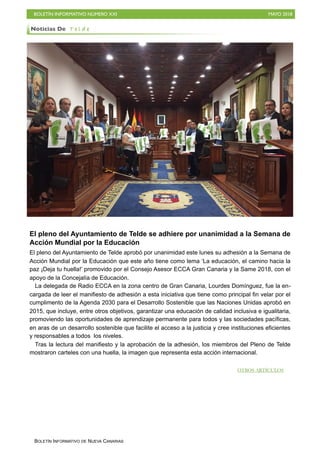 BOLETÍN INFORMATIVO NÚMERO XXI MAYO 2018
BOLETÍN INFORMATIVO DE NUEVA CANARIAS
El pleno del Ayuntamiento de Telde se adhiere por unanimidad a la Semana de
Acción Mundial por la Educación
El pleno del Ayuntamiento de Telde aprobó por unanimidad este lunes su adhesión a la Semana de
Acción Mundial por la Educación que este año tiene como lema ‘La educación, el camino hacia la
paz ¡Deja tu huella!’ promovido por el Consejo Asesor ECCA Gran Canaria y la Same 2018, con el
apoyo de la Concejalía de Educación.
La delegada de Radio ECCA en la zona centro de Gran Canaria, Lourdes Domínguez, fue la en-
cargada de leer el manifiesto de adhesión a esta iniciativa que tiene como principal fin velar por el
cumplimento de la Agenda 2030 para el Desarrollo Sostenible que las Naciones Unidas aprobó en
2015, que incluye, entre otros objetivos, garantizar una educación de calidad inclusiva e igualitaria,
promoviendo las oportunidades de aprendizaje permanente para todos y las sociedades pacíficas,
en aras de un desarrollo sostenible que facilite el acceso a la justicia y cree instituciones eficientes
y responsables a todos los niveles.
Tras la lectura del manifiesto y la aprobación de la adhesión, los miembros del Pleno de Telde
mostraron carteles con una huella, la imagen que representa esta acción internacional.
Noticias De T e l d e
OTROS ARTÍCULOS
 