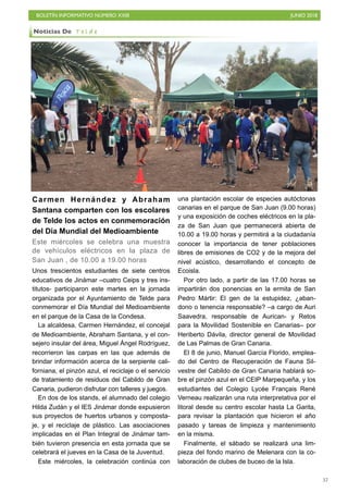 BOLETÍN INFORMATIVO NÚMERO XXIII JUNIO 2018
!57
Carmen Hernández y Abraham
Santana comparten con los escolares
de Telde los actos en conmemoración
del Día Mundial del Medioambiente
Este miércoles se celebra una muestra
de vehículos eléctricos en la plaza de
San Juan , de 10.00 a 19.00 horas
Unos trescientos estudiantes de siete centros
educativos de Jinámar –cuatro Ceips y tres ins-
titutos- participaron este martes en la jornada
organizada por el Ayuntamiento de Telde para
conmemorar el Día Mundial del Medioambiente
en el parque de la Casa de la Condesa.
La alcaldesa, Carmen Hernández, el concejal
de Medioambiente, Abraham Santana, y el con-
sejero insular del área, Miguel Ángel Rodríguez,
recorrieron las carpas en las que además de
brindar información acerca de la serpiente cali-
forniana, el pinzón azul, el reciclaje o el servicio
de tratamiento de residuos del Cabildo de Gran
Canaria, pudieron disfrutar con talleres y juegos.
En dos de los stands, el alumnado del colegio
Hilda Zudán y el IES Jinámar donde expusieron
sus proyectos de huertos urbanos y composta-
je, y el reciclaje de plástico. Las asociaciones
implicadas en el Plan Integral de Jinámar tam-
bién tuvieron presencia en esta jornada que se
celebrará el jueves en la Casa de la Juventud.
Este miércoles, la celebración continúa con
una plantación escolar de especies autóctonas
canarias en el parque de San Juan (9.00 horas)
y una exposición de coches eléctricos en la pla-
za de San Juan que permanecerá abierta de
10.00 a 19.00 horas y permitirá a la ciudadanía
conocer la importancia de tener poblaciones
libres de emisiones de CO2 y de la mejora del
nivel acústico, desarrollando el concepto de
Ecoisla.
Por otro lado, a partir de las 17.00 horas se
impartirán dos ponencias en la ermita de San
Pedro Mártir: El gen de la estupidez, ¿aban-
dono o tenencia responsable? –a cargo de Auri
Saavedra, responsable de Aurican- y Retos
para la Movilidad Sostenible en Canarias– por
Heriberto Dávila, director general de Movilidad
de Las Palmas de Gran Canaria.
El 8 de junio, Manuel García Florido, emplea-
do del Centro de Recuperación de Fauna Sil-
vestre del Cabildo de Gran Canaria hablará so-
bre el pinzón azul en el CEIP Marpequeña, y los
estudiantes del Colegio Lycée Français René
Verneau realizarán una ruta interpretativa por el
litoral desde su centro escolar hasta La Garita,
para revisar la plantación que hicieron el año
pasado y tareas de limpieza y mantenimiento
en la misma.
Finalmente, el sábado se realizará una lim-
pieza del fondo marino de Melenara con la co-
laboración de clubes de buceo de la Isla.
Noticias De T e l d e
 