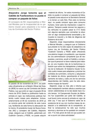 BOLETÍN INFORMATIVO NÚMERO XXI MAYO 2018
BOLETÍN INFORMATIVO DE NUEVA CANARIAS
Alejandro Jorge lamenta que el
Cabildo de Fuerteventura no pueda ni
comprar un paquete de folios
El consejero de NC responsabiliza a Mar-
cial Morales por la incapacidad de su go-
bierno insular para adaptarse a la nueva
Ley de Contratos del Sector Público
El pasado 09 de noviembre de 2017, se publi-
caba oficialmente en el Boletín Oficial del Esta-
do (BOE) la nueva Ley del Contratos del Sector
Público, Ley que entró en vigor el pasado 09 de
marzo de 2018. Desde su publicación hasta su
entrada en vigor, las instituciones públicas han
tenido cuatro meses para adaptarse. Incluso,
anteriormente al 09 de noviembre de 2018 ya
se conocía parte del contenido de esta nueva
Ley, facilitando de esta forma la adecuación de
la misma. El presidente insular de Nueva Cana-
rias (NC) y consejero del Cabildo, Alejandro
Jorge, asegura que el Cabildo, gobernado por
Coalición Canaria y PSOE, no puede adquirir
material de oficina, “en estos momentos el Ca-
bildo no puede ni comprar un paquete de folios,
el pasado lunes estuve en la Secretaría General
y no tenían un solo folio. Pero esto no termina
aquí, no puede comprar agua para consumo
humano, toner para las impresoras o papel hi-
giénico. Tampoco puede renovar los seguros y
los vehículos no pueden pasar la I.T.V. Estos
son algunos ejemplos que convierten la situa-
ción en algo verdaderamente lamentable y de-
muestra la inacción y la falta de diligencia del
Gobierno de la Isla”.
Alejandro Jorge responsabiliza directamente
a Marcial Morales, y asegura que el Gobierno
que preside no ha sido capaz de adaptarse a la
nueva Ley de Contratos del Sector Público
“Coalición Canaria y PSOE están ofreciendo
una pésima imagen a la población, que requiere
de una administración competente que dé res-
puestas y servicios, acudir al Cabildo y compro-
bar que el personal no tiene material para traba-
jar, es una muestra más de la bochornosa si-
tuación que sufren los trabajadores y trabajado-
ras de la Institución. El Gobierno Insular ha te-
nido cuatro meses para adaptarse y priorizar los
contratos de suministro, consumo y adquisición
de material de oficina, garantizando el funcio-
namiento de todos y cada uno de los servicios
dependientes del Cabildo, pero ha sido clara-
mente incapaz de hacerlo”.
Alejandro Jorge va más allá e informa que
esta inadaptación también afecta a eventos que
vienen celebrándose en la isla desde hace mu-
cho tiempo, “el Campeonato Escolar de Atletis-
mo fue suspendido por parte del Cabildo, el
cual buscó como excusa la entrada en vigor de
esta Ley. Y eso que el Gobierno sabía de la
existencia de la Ley con muchos meses de an-
telación a la celebración de la competición, al
final la consecuencia ha sido que muchos
alumnos y alumnas se ha quedado sin competi-
ción. Y lo más grave de todo es que puede vol-
ver a ocurrir con otras actividades”.
Noticias De F u e r t e v e n t u r a
OTROS ARTÍCULOS
 