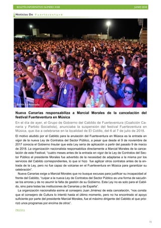 BOLETÍN INFORMATIVO NÚMERO XXIII JUNIO 2018
!71
Nueva Canarias responsabiliza a Marcial Morales de la cancelación del
festival Fuerteventura en Música
En el día de ayer, el Grupo de Gobierno del Cabildo de Fuerteventura (Coalición Ca-
naria y Partido Socialista), anunciaba la suspensión del festival Fuerteventura en
Música, que iba a celebrarse en la localidad de El Cotillo, del 6 al 7 de julio de 2018.
El motivo aludido por el Cabildo para la anulación del Fuerteventura en Música es la entrada en
vigor de la nueva Ley de Contratos del Sector Público, a pesar que desde el 9 de noviembre de
2017 conocía el Gobierno Insular que esta Ley sería de aplicación a partir del pasado 9 de marzo
de 2018. La organización nacionalista responsabiliza directamente a Marcial Morales de la cance-
lación de este Festival, “cuatro meses antes de la entrada en vigor de la Ley de Contratos del Sec-
tor Público el presidente Morales fue advertido de la necesidad de adaptarse a la misma por los
servicios del Cabildo correspondientes, lo que sí hizo fue agilizar otros contratos antes de la en-
trada de la Ley, pero no fue capaz de volcarse en el Fuerteventura en Música para garantizar su
celebración”.
Nueva Canarias exige a Marcial Morales que no busque excusas para justificar su incapacidad al
frente del Cabildo, “culpar a la nueva Ley de Contratos del Sector Público es una forma de sacudir-
se los errores y de no asumir la falta de gestión de su Gobierno. Esta Ley no es solo para el Cabil-
do, sino para todas las instituciones de Canarias y de España”.
La organización nacionalista exime al consejero Juan Jiménez de esta cancelación, “nos consta
que el consejero de Cultura lo intentó hasta el último momento, pero no ha encontrado el apoyo
suficiente por parte del presidente Marcial Morales, fue el máximo dirigente del Cabildo el que prio-
rizó unos programas por encima de otros”.
PRENSA
Noticias De F u e r t e v e n t u r a
FOTO: La Provincia
 