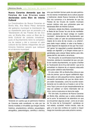BOLETÍN INFORMATIVO NÚMERO XXI MAYO 2018
BOLETÍN INFORMATIVO DE NUEVA CANARIAS
Nueva Canarias demanda que las
f i e s t a s d e L a s C r u c e s s e a n
declaradas como Bien de interés
Cultural
La Coordinadora de Nueva Canarias en
Breña Alta, Ana María Pérez demanda
del gobierno municipal la tramitación de
un expediente para que se proceda a la
“Declaración de las Fiestas de las Cru-
ces, en Breña Alta, como un Bien de In-
terés Cultural de carácter inmaterial”,
pues el Ayuntamiento tiene la competen-
cia de realzar y dar a conocer el valor
cultural de los bienes integrantes del pa-
trimonio histórico canario que radiquen
en el término municipal.
Teniendo en cuenta que el patrimonio histórico
de Canarias está constituido no sólo por los
bienes muebles e inmuebles que tengan interés
histórico, arquitectónico, artístico, arqueológico,
etnográfico, paleontológico, científico o técnico,
sino que también forman parte de este patrimo-
nio los bienes inmateriales de la cultura popular
y tradicional, desde Nueva Canarias en Breña
Alta nos sumamos a la demanda de que las
Fiestas de las Cruces de nuestro municipio
reúnen méritos más que suficientes para ser
declaradas Bien de Interés Cultural.
Asimismo, añade Ana María, considerando que
la fiesta de las Cruces “es una de las manifesta-
ciones populares de mayor arraigo en nuestro
municipio”, demandamos del Ayuntamiento que
se lleve a cabo un” plan de acondicionamiento y
mejora de la zona de las cruces y su entorno”,
para darle mayor calidad, si cabe a las fiestas y
poder disponer de espacios en los que “los cruce-
ros” ganen “en seguridad y puedan desarrollar su
trabajo con dignidad” y no tengan incluso que in-
geniárselas para colocar falsos techos para refu-
giarse del frío, del viento o de la lluvia.
Por otra parte, la coordinadora local de Nueva
Canarias, plantea la necesidad de que, por par-
te de nuestro Ayuntamiento, se ayuda a facilitar
la “reubicación de la Cruz del Llanito”, que en la
actualidad no dispone de un espacio adecuado
para poder celebrar esta festividad.
En otro orden, NC en Breña Alta critica en esa
nota de prensa, que se siguen asfaltando algu-
nas calles en sólo pequeños tramos, dejando la
sensación permanente de que las obras siem-
pre están inacabadas, como ha ocurrido recien-
temente con la calle de La Cuesta o con el Ca-
mino Topo Lomo en el que inexplicablemente se
deja sin asfaltar un tramo intermedio del ca-
mino, como si estuviera en tierra de nadie.
Por otro lado, la portavoz de Nueva Canarias
en Breña Alta, plantea que a estos problemas
se le suma “la sensación de abandono en que
se encuentran algunas zonas”, como es el caso
de “la zona de la Concepción”, carreteras en
mal estado, suciedad, monte crecido, rabo de
gato y lo que eso conlleva en cuanto a mayor
riesgo de incendios para este próximo verano.
Noticias Desde L a s P a l m a s d e G r a n C a n a r i a
 