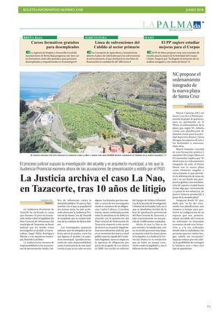 BOLETÍN INFORMATIVO NÚMERO XXIII JUNIO 2018
!75
L A PA L M A
41
Miércoles, 6 de junio de 2018
El proceso judicial supuso la investigación del alcalde y el arquitecto municipal, a los que la
Audiencia Provincial exonera ahora de las acusaciones de prevaricación y estafa por el PGO
La Justicia archiva el caso La Nao,
en Tazacorte, tras 10 años de litigio
EUGENIA PAIZ
Tazacorte
La Audiencia Provincial de
Tenerife ha archivado la causa
que durante 10 años ha mante-
nido dudas sobre la legalidad del
Plan General de Urbanismo del
municipiodeTazacorte,unfrente
judicial que ha tenido como
investigados al alcalde, el nacio-
nalista Ángel Pablo Rodríguez
Martín, y a su arquitecto munici-
pal,RosendoLuisBrito.
La Audiencia les exonera de
responsabilidad en las acusacio-
nes de prevaricación, estafa y trá-
fico de influencias contra la
Haciendapública.ElcasoLaNao,
nombre con el que se popularizó
dos lustros atrás, ha sido archi-
vado ahora por la Audiencia Pro-
vincial de Santa Cruz de Tenerife
al considerar que no existen indi-
ciosdelacomisióndedichosdeli-
tos.
Los investigados, quisieron
subrayar ayer los abogados de los
hasta ahora acusados, entre los
que figuran el alcalde y el arqui-
tecto municipal, “quedan exone-
rados de toda responsabilidad,
como consecuencia de este auto”,
contra el que ya no cabe recurso
alguno.Losletradosquehanasis-
tido a varios de los investigados
desde el comienzo de las diligen-
cias, Carlos Cabrera y Carolina
García,vieronconfirmadasutesis
sobre la inexistencia de delito en
relación con la aprobación del
Plan General de Ordenación de
Tazacorte respecto a este sector
de terreno en el puerto bagañete.
Este procedimiento judicial, que
en su momento fue lesivo a nivel
políticoparalacúpuladelConsis-
torio bagañete, tiene su origen en
la apertura de diligencias por
parte del juzgado de Los Llanos
en 2009, tras recibir un informe
del Equipo de Delitos Urbanísti-
cosdelaSeccióndeInvestigación
Criminal de la Guardia Civil, en el
que se detallaban hechos de la
fase de aprobación provisional
del Plan General de Tazacorte, y
más concretamente, en una par-
celade14.000metroscuadrados.
Ahora, el caso La Nao se da
por cerrado y la satisfacción, tras
un recorrido procesal muy largo,
se impone entre los hasta ahora
investigados. La Audiencia Pro-
vincial afirma en su resolución
que no hubo un ataque cons-
ciente contra la legalidad y cita el
informetécnicofavorable.
EL ESPACIO AFECTADO POR ESTE PROCESO ES CONOCIDO COMO LA NAO Y CUENTA CON UNOS 14.000 METROS CUADRADOS DE TERRENO EN EL PUERTO BAGAÑETE. DA
DIARIO DE AVISOS
Santa Cruz de La Palma
Nueva Canarias (NC) en
Santa Cruz de La Palma pro-
pondrá al grupo de gobierno,
para su aprobación en el
Pleno, el ordenamiento de la
playa, que, según NC, debería
contar con planificación de
distintas zonas para la activi-
dad deportiva dentro y fuera
delagua,losespaciosdeocioy
los destinados a mascotas,
entre otros.
Maeve Sanjuán, concejal
de esta formación política y
miembro del Grupo Mixto en
el Consistorio, explica que “lo
ideal sería un ordenamiento
integrado de todo el frente
litoral con la nueva playa
como elemento singular y
estructurante, lo que permiti-
ría la delimitación de áreas de
uso y no uso desde una pers-
pectiva global y una reorienta-
ción de nuestra ciudad hacia
el mar, algo que, curiosamente
y a pesar de los esfuerzos, no
parece haberse producido a
pesar de la ansiada playa”.
Aseguran desde NC que,
dado que “se ha ido retra-
sando esta planificación, aún
estamos a tiempo para pro-
mover la configuración de un
espacio que sea, primera-
mente, accesible, tal y como se
ha solicitado en reiteradas
ocasiones desde esta forma-
ción, y, a la vez, ordenado,
donde toda la ciudadanía y las
personas que nos visitan ten-
gan cabida sin excepción”.
Sanjuán estima que esto abri-
ría la posibilidad de conseguir
la bandera azul o bien otro
tipo de galardones.
NC propone el
ordenamiento
integrado de
la nueva playa
de Santa Cruz
La Agencia de Empleo y Desarrollo Local del
Ayuntamiento de Breña Baja programa este mes cur-
sos formativos, todo ellos gratuitos, para personas
desempleadas y empadronadas en el municipio
BREÑA BAJA
Cursos formativos gratuitos
para desempleados
La Consejería de Agricultura y Ganadería ha
abierto el plazo de solicitudes para las subvenciones
al sector primario, al que destinará en esta línea de
financiación la cantidad de 407.000 euros
AGRICULTURA
Línea de subvenciones del
Cabildo al sector primario
El PP de Mazo propone crear una comisión de
estudio para la mejora de la festividad del Corpus
Christi. Asegura que “ha llegado el momento de un
análisis sosegado y con visión de futuro”
MAZO
El PP sugiere estudiar
mejoras para el Corpus
 