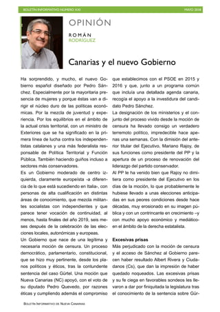 BOLETÍN INFORMATIVO NÚMERO XXI MAYO 2018
BOLETÍN INFORMATIVO DE NUEVA CANARIAS
Ha sorprendido, y mucho, el nuevo Go-
bierno español diseñado por Pedro Sán-
chez. Especialmente por la mayoritaria pre-
sencia de mujeres y porque éstas van a di-
rigir el núcleo duro de las políticas econó-
micas. Por la mezcla de juventud y expe-
riencia. Por los equilibrios en el ámbito de
la actual crisis territorial, con un ministro de
Exteriores que se ha significado en la pri-
mera línea de lucha contra los independen-
tistas catalanes y una más federalista res-
ponsable de Política Territorial y Función
Pública. También haciendo guiños incluso a
sectores más conservadores.
Es un Gobierno moderado de centro iz-
quierda, claramente europeísta -a diferen-
cia de lo que está sucediendo en Italia-, con
personas de alta cualificación en distintas
áreas de conocimiento, que mezcla militan-
tes socialistas con independientes y que
parece tener vocación de continuidad, al
menos, hasta finales del año 2019, seis me-
ses después de la celebración de las elec-
ciones locales, autonómicas y europeas.
Un Gobierno que nace de una legítima y
necesaria moción de censura. Un proceso
democrático, parlamentario, constitucional,
que se hizo muy pertinente, desde los pla-
nos políticos y éticos, tras la contundente
sentencia del caso Gürtel. Una moción que
Nueva Canarias (NC) apoyó, con el voto de
su diputado Pedro Quevedo, por razones
éticas y cumpliendo además el compromiso
que establecimos con el PSOE en 2015 y
2016 y que, junto a un programa común
que incluía una detallada agenda canaria,
recogía el apoyo a la investidura del candi-
dato Pedro Sánchez.
La designación de los ministerios y el con-
junto del proceso vivido desde la moción de
censura ha llevado consigo un verdadero
terremoto político, impredecible hace ape-
nas una semanas. Con la dimisión del ante-
rior titular del Ejecutivo, Mariano Rajoy, de
sus funciones como presidente del PP y la
apertura de un proceso de renovación del
liderazgo del partido conservador.
Al PP le ha venido bien que Rajoy no dimi-
tiera como presidente del Ejecutivo en los
días de la moción, lo que probablemente le
hubiese llevado a unas elecciones anticipa-
das en sus peores condiciones desde hace
décadas, muy erosionado en su imagen pú-
blica y con un contrincante en crecimiento –y
con mucho apoyo económico y mediático-
en el ámbito de la derecha estatalista.
Excesivas prisas
Más perjudicado con la moción de censura
y el acceso de Sánchez al Gobierno pare-
cen haber resultado Albert Rivera y Ciuda-
danos (Cs), que dan la impresión de haber
quedado noqueados. Las excesivas prisas
y su fe ciega en favorables sondeos les lle-
varon a dar por finiquitada la legislatura tras
el conocimiento de la sentencia sobre Gür-
OPINIÓN
RODRÍGUEZ
R O M Á N
Canarias y el nuevo Gobierno
 