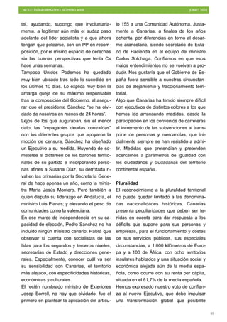 BOLETÍN INFORMATIVO NÚMERO XXIII JUNIO 2018
!85
tel, ayudando, supongo que involuntaria-
mente, a legitimar aún más el audaz paso
adelante del líder socialista y a que ahora
tengan que pelearse, con un PP en recom-
posición, por el mismo espacio de derechas
sin las buenas perspectivas que tenía Cs
hace unas semanas.
Tampoco Unidos Podemos ha quedado
muy bien ubicado tras todo lo sucedido en
los últimos 10 días. Lo explica muy bien la
amarga queja de su máximo responsable
tras la composición del Gobierno, al asegu-
rar que el presidente Sánchez “se ha olvi-
dado de nosotros en menos de 24 horas”.
Lejos de los que auguraban, sin el menor
dato, las “impagables deudas contraídas”
con los diferentes grupos que apoyaron la
moción de censura, Sánchez ha diseñado
un Ejecutivo a su medida. Huyendo de so-
meterse al dictamen de los barones territo-
riales de su partido e incorporando perso-
nas afines a Susana Díaz, su derrotada ri-
val en las primarias por la Secretaría Gene-
ral de hace apenas un año, como la minis-
tra María Jesús Montero. Pero también a
quien disputó su liderazgo en Andalucía, el
ministro Luis Planas; y elevando el peso de
comunidades como la valenciana.
En ese marco de independencia en su ca-
pacidad de elección, Pedro Sánchez no ha
incluido ningún ministro canario. Habrá que
observar si cuenta con socialistas de las
Islas para los segundos y terceros niveles,
secretarías de Estado y direcciones gene-
rales. Especialmente, conocer cuál va ser
su sensibilidad con Canarias, el territorio
más alejado, con especificidades históricas,
económicas y culturales.
El recién nombrado ministro de Exteriores
Josep Borrell, no hay que olvidarlo, fue el
primero en plantear la aplicación del artícu-
lo 155 a una Comunidad Autónoma. Justa-
mente a Canarias, a finales de los años
ochenta, por diferencias en torno al desar-
me arancelario, siendo secretario de Esta-
do de Hacienda en el equipo del ministro
Carlos Solchaga. Confiamos en que esos
malos entendimientos no se vuelvan a pro-
ducir. Nos gustaría que el Gobierno de Es-
paña fuera sensible a nuestras circunstan-
cias de alejamiento y fraccionamiento terri-
torial.
Algo que Canarias ha tenido siempre difícil
con ejecutivos de distintos colores a los que
hemos ido arrancando medidas, desde la
participación en los convenios de carreteras
al incremento de las subvenciones al trans-
porte de personas y mercancías, que ini-
cialmente siempre se han resistido a admi-
tir. Medidas que pretendían y pretenden
acercarnos a parámetros de igualdad con
los ciudadanos y ciudadanas del territorio
continental español.
Pluralidad
El reconocimiento a la pluralidad territorial
no puede quedar limitado a las denomina-
das nacionalidades históricas. Canarias
presenta peculiaridades que deben ser te-
nidas en cuenta para dar respuesta a los
déficits que supone para sus personas y
empresas, para el funcionamiento y costes
de sus servicios públicos, sus especiales
circunstancias, a 1.000 kilómetros de Euro-
pa y a 100 de África, con ocho territorios
insulares habitados y una situación social y
económica alejada aún de la media espa-
ñola, como ocurre con su renta per cápita,
situada en el 81,7% de la media española.
Hemos expresado nuestro voto de confian-
za al nuevo Ejecutivo, que debe impulsar
una transformación global que posibilite
 