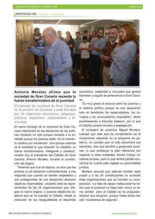 BOLETÍN INFORMATIVO NÚMERO XXII	

 JUNIO 2016
	

BOLETÍN INFORMATIVO DE NUEVA CANARIAS www.nuevacanarias.org
Antonio Morales afirma que la
sociedad de Gran Canaria necesita la
fuerza transformadora de la juventud
El Consejo de Juventud de Gran Canaria
es el primero de Canarias y está formado
por 24 colectivos educativos, religiosos,
políticos, deportivos, exploradores y fe-
ministas
El nuevo Consejo de la Juventud de Gran Ca-
naria intervendrá en las decisiones de las políti-
cas insulares no solo porque necesita a la so-
ciedad porque los jóvenes están “en el momen-
to creativo por excelencia”, sino porque además
es la sociedad la que necesita “su rebeldía, su
fuerza transformadora, inteligente y solidaria”,
recalcó hoy el presidente del Cabildo de Gran
Canaria, Antonio Morales, durante la constitu-
ción del órgano.
“Tenemos que huir de tópicos, se dice que los
jóvenes no se esfuerzan suficientemente, a eso
respondo que cuando se sienten respetados y
son protagonistas de sus decisiones alcanzan
objetivos impensables”, exclamó ante los repre-
sentantes de las 24 organizaciones que inte-
gran el nuevo órgano, a quienes detalló los ob-
jetivos que se ha trazado el Cabildo, desde la
reducción de las desigualdades al desarrollo
económico, sostenible e innovador que genere
bienestar y orgullo de pertenencia a Gran Cana-
ria.
“Es muy grave el divorcio entre los jóvenes y
el sistema político porque de esa separación
solo se benefician los especuladores, los co-
rruptos y los acumuladores insaciables”, alertó
parafraseando a Eduardo Galeano, por lo que
el Cabildo pondrá remedio a segregación.
El consejero de Juventud, Miguel Montero,
subrayó que este acto da cumplimiento así al
compromiso adquirido en el programa de go-
bierno, un consejo que no solo escuchará sus
opiniones, sino que decidirá y gestionará accio-
nes, lo que constituye la gran diferencia con
respecto a otras entidades, tendrá incluso ini-
ciativas propias, para lo que tendrá partida eco-
nómica en cuanto esté reglada su personalidad
jurídica.
Montero anunció que además tendrán sede
propia y a las 24 constituyentes se sumarán
otras organizaciones que ya tramitan su incor-
poración. “La falta de apoyo institucional ha he-
cho que la juventud no haya sido nunca un te-
ma central”, pero el Cabildo se ha propuesto
resolver esa situación, porque hasta ahora han
sido “ciudadanos de segunda”.
NOTICIAS DE G r a n C a n a r i a
 