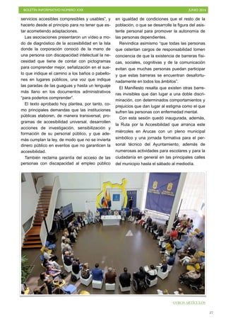 BOLETÍN INFORMATIVO NÚMERO XXII	

 JUNIO 2016
	

27
servicios accesibles compresibles y usables”, y
hacerlo desde el principio para no tener que es-
tar acometiendo adaptaciones.
Las asociaciones presentaron un vídeo a mo-
do de diagnóstico de la accesibilidad en la Isla
donde la corporación conoció de la mano de
una persona con discapacidad intelectual la ne-
cesidad que tiene de contar con pictogramas
para comprender mejor, señalización en el sue-
lo que indique el camino a los baños o pabello-
nes en lugares públicos, una voz que indique
las paradas de las guaguas y hasta un lenguaje
más llano en los documentos administrativos
“para poderlos comprender”.
El texto aprobado hoy plantea, por tanto, co-
mo principales demandas que las instituciones
públicas elaboren, de manera transversal, pro-
gramas de accesibilidad universal, desarrollen
acciones de investigación, sensibilización y
formación de su personal público, y que ade-
más cumplan la ley, de modo que no se invierta
dinero público en eventos que no garanticen la
accesibilidad.
También reclama garantía del acceso de las
personas con discapacidad al empleo público
en igualdad de condiciones que el resto de la
población, o que se desarrolle la figura del asis-
tente personal para promover la autonomía de
las personas dependientes.
Reivindica asimismo “que todas las personas
que ostentan cargos de responsabilidad tomen
conciencia de que la existencia de barreras físi-
cas, sociales, cognitivas y de la comunicación
evitan que muchas personas puedan participar
y que estas barreras se encuentran desafortu-
nadamente en todos los ámbitos”.
El Manifiesto resalta que existen otras barre-
ras invisibles que dan lugar a una doble discri-
minación, con determinados comportamientos y
prejuicios que dan lugar al estigma como el que
sufren las personas con enfermedad mental.
Con esta sesión quedó inaugurada, además,
la Ruta por la Accesibilidad que arranca este
miércoles en Arucas con un pleno municipal
simbólico y una jornada formativa para el per-
sonal técnico del Ayuntamiento, además de
numerosas actividades para escolares y para la
ciudadanía en general en las principales calles
del municipio hasta el sábado al mediodía.
OTROS ARTÍCULOS
 