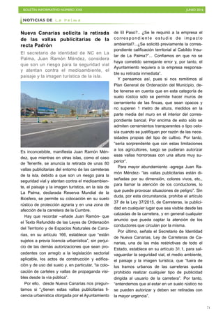 BOLETÍN INFORMATIVO NÚMERO XXII	

 JUNIO 2016
	

71
Nueva Canarias solicita la retirada
de las vallas publicitarias de la
recta Padrón
El secretario de identidad de NC en La
Palma, Juan Ramón Méndez, considera
que son un riesgo para la seguridad vial
y atentan contra el medioambiente, el
paisaje y la imagen turística de la isla.
Es inconcebible, manifiesta Juan Ramón Mén-
dez, que mientras en otras islas, como el caso
de Tenerife, se anuncia la retirada de unas 80
vallas publicitarias del entorno de las carreteras
de la isla, debido a que son un riesgo para la
seguridad vial y atentan contra el medioambien-
te, el paisaje y la imagen turística, en la isla de
La Palma, declarada Reserva Mundial de la
Biosfera, se permite su colocación en su suelo
rústico de protección agraria y en una zona de
afección de la carretera de la Cumbre.
Hay que recordar –añade Juan Ramón- que
el Texto Refundido de las Leyes de Ordenación
del Territorio y de Espacios Naturales de Cana-
rias, en su artículo 166, establece que “están
sujetos a previa licencia urbanística”, sin perjui-
cio de las demás autorizaciones que sean pro-
cedentes con arreglo a la legislación sectorial
aplicable, los actos de construcción y edifica-
ción y de uso del suelo y, en particular, “la colo-
cación de carteles y vallas de propaganda visi-
bles desde la vía pública”.
Por ello, desde Nueva Canarias nos pregun-
tamos si “¿tienen estas vallas publicitarias li-
cencia urbanística otorgada por el Ayuntamiento
de El Paso?.. ¿Se le requirió a la empresa el
correspondiente estudio de impacto
ambiental?...¿Se solicitó previamente la corres-
pondiente calificación territorial al Cabildo Insu-
lar de La Palma?”... Confiamos en que no se
haya cometido semejante error y, por tanto, el
Ayuntamiento requiera a la empresa responsa-
ble su retirada inmediata”.
Y pensamos así, pues si nos remitimos al
Plan General de Ordenación del Municipio, de-
be tenerse en cuenta que en esta categoría de
suelo rústico sólo se permite hacer muros de
cerramiento de las fincas, que sean opacos y
no superen 1 metro de altura, medidos en la
parte media del muro en el interior del corres-
pondiente bancal. Por encima de esto sólo se
admiten cerramientos transparentes o tipo celo-
sía cuando se justifiquen por razón de las nece-
sidades propias del tipo de cultivo. Por tanto,
“sería sorprendente que con estas limitaciones
a los agricultores, luego se pudieran autorizar
esas vallas horrorosas con una altura muy su-
perior”.
Para mayor abundamiento -agrega Juan Ra-
món Méndez- “las vallas publicitarias están di-
señadas por su dimensión, colores vivos, etc.,
para llamar la atención de los conductores, lo
que puede provocar situaciones de peligro”. Sin
duda, por esta circunstancia, prohíbe el artículo
37 de la Ley 37/2015, de Carreteras, la publici-
dad en cualquier lugar que sea visible desde las
calzadas de la carretera, y en general cualquier
anuncio que pueda captar la atención de los
conductores que circulan por la misma.
Por último, señala el Secretario de Identidad
de Nueva Canarias, Ley de Carreteras de Ca-
narias, una de las más restrictivas de todo el
Estado, establece en su artículo 31.1, para sal-
vaguardar la seguridad vial, el medio ambiente,
el paisaje y la imagen turística, que “fuera de
los tramos urbanos de las carreteras queda
prohibido realizar cualquier tipo de publicidad
dirigida al usuario de la carretera”. Por tanto,
“entendemos que al estar en un suelo rústico no
se pueden autorizar y deben ser retiradas con
la mayor urgencia”.
NOTICIAS DE L a P a l m a
 