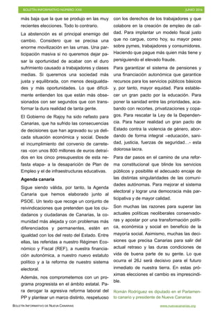 BOLETÍN INFORMATIVO NÚMERO XXII	

 JUNIO 2016
	

BOLETÍN INFORMATIVO DE NUEVA CANARIAS www.nuevacanarias.org
más baja que la que se produjo en las muy
recientes elecciones. Todo lo contrario.
La abstención es el principal enemigo del
cambio. Considero que se precisa una
enorme movilización en las urnas. Una par-
ticipación masiva si no queremos dejar pa-
sar la oportunidad de acabar con el duro
sufrimiento causado a trabajadores y clases
medias. Si queremos una sociedad más
justa y equilibrada, con menos desigualda-
des y más oportunidades. Lo que difícil-
mente entienden los que están más obse-
sionados con ser segundos que con trans-
formar la dura realidad de tanta gente.
El Gobierno de Rajoy ha sido nefasto para
Canarias, que ha sufrido las consecuencias
de decisiones que han agravado su ya deli-
cada situación económica y social. Desde
el incumplimiento del convenio de carrete-
ras -con unos 800 millones de euros detraí-
dos en los cinco presupuestos de esta ne-
fasta etapa- a la desaparición de Plan de
Empleo y el de infraestructuras educativas.
Agenda canaria
Sigue siendo válida, por tanto, la Agenda
Canaria que hemos elaborado junto al
PSOE. Un texto que recoge un conjunto de
reivindicaciones que pretenden que los ciu-
dadanos y ciudadanas de Canarias, la co-
munidad más alejada y con problemas más
diferenciados y permanentes, estén en
igualdad con los del resto del Estado. Entre
ellas, las referidas a nuestro Régimen Eco-
nómico y Fiscal (REF), a nuestra financia-
ción autonómica, a nuestro nuevo estatuto
político y a la reforma de nuestro sistema
electoral.
Además, nos comprometemos con un pro-
grama progresista en el ámbito estatal. Pa-
ra derogar la agresiva reforma laboral del
PP y plantear un marco distinto, respetuoso
con los derechos de los trabajadores y que
colabore en la creación de empleo de cali-
dad. Para implantar un modelo fiscal justo
que no cargue, como hoy, su mayor peso
sobre pymes, trabajadores y consumidores.
Haciendo que pague más quien más tiene y
persiguiendo el elevado fraude.
Para garantizar el sistema de pensiones y
una financiación autonómica que garantice
recursos para los servicios públicos básicos
y, por tanto, mayor equidad. Para estable-
cer un gran pacto por la educación. Para
poner la sanidad entre las prioridades, aca-
bando con recortes, privatizaciones y copa-
gos. Para rescatar la Ley de la Dependen-
cia. Para hacer realidad un gran pacto de
Estado contra la violencia de género, abor-
dando de forma integral –educación, sani-
dad, justicia, fuerzas de seguridad…- esta
dolorosa lacra.
Para dar pasos en el camino de una refor-
ma constitucional que blinde los servicios
públicos y posibilite el adecuado encaje de
las distintas singularidades de las comuni-
dades autónomas. Para mejorar el sistema
electoral y lograr una democracia más par-
ticipativa y de mayor calidad.
Son muchas las razones para superar las
actuales políticas neoliberales conservado-
ras y apostar por una transformación políti-
ca, económica y social en beneficio de la
mayoría social. Asimismo, muchas las deci-
siones que precisa Canarias para salir del
actual retraso y las duras condiciones de
vida de buena parte de su gente. Lo que
ocurra el 26J será decisivo para el futuro
inmediato de nuestra tierra. En estas pró-
ximas elecciones el cambio es imprescindi-
ble.
Román Rodríguez es diputado en el Parlamen-
to canario y presidente de Nueva Canarias
 