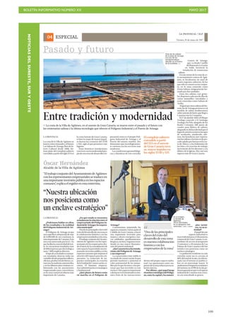 BOLETÍN INFORMATIVO NÚMERO XX	

 MAYO 2017
	

109
ESPECIAL
LA PROVINCIA / DLP
Viernes, 19 de mayo de 2017
04
Pasado y futuro
Arinaga?
Continuamos mejorando los
espacioscomunes.Vamos,juntoal
Cabildo de Gran Canaria, a hacer
una importante inversión para
mejora y ahorro energético, nue-
vos asfaltados, ajardinamientos,
limpieza,etcétera.Seguimosinsis-
tiendo en una mayor dinamiza-
ción del puerto industrial.
¿Quécaracterizaalasinstala-
ciones del Polígono de Arinaga
y sus empresas?
Lacaracterísticamásvisiblees
suestadodeconservación,loque
permite mantener y aumentar el
valor patrimonial de los inmue-
bles por lo que favorece a las per-
sonas que han invertido en este
enclave.Otroaspectoimportante
adestacareselentramadoeconó-
mico fruto de las transacciones
pios turísti-
cos, en su ac-
tividad?
Elpapeldeeste
espacio industrial es
trascendental para el dinamismo
comercial de Gran Canaria. La in-
mediatez de acceso al aeropuerto
(5 minutos), a 20 minutos de Las
Palmas de Gran Canaria o del Sur
turístico nos posiciona como un
enclave estratégico.
La población residente en este
corredor norte-sur es cercana al
80% del total de la isla y la relacio-
nada con el turismo se podría ci-
frar en un porcentaje mayor. Si
analizamoselimpactoeconómico
del turismo en el PIB de la isla po-
demosgarantizarqueeselespacio
industrial de Canarias más cerca-
no a la zona donde se genera.
“Nuestra ubicación
nos posiciona como
un enclave estratégico”
LA PROVINCIA
¿Podríamos hablar en cifras
de los resultados y la realidad
del Polígono Industrial de Ari-
naga?
El Polígono de Arinaga ocupa
unasuperficieurbanizadademás
de 6.000.000 de m2 continuos, la
más importante de Canarias. Esta
área está atravesada por la GC1 lo
quefacilitalaconectividaddelais-
la. Se encuentran instaladas más
de600empresasquedantrabajoa
unos 7.000 empleos directos.
Eltipodeactividadeseconómi-
cas instaladas abarcan todas las
variablesdesdepequeñostalleres,
oficinas,produccióndebienes,co-
mercios,lavanderías,automóviles,
y en los últimos años venimos co-
laborando con las asociaciones
empresariales para convertirnos
en la zona comercial abierta más
importante de Canarias.
¿En qué estado se encuentra
actualmentelarelaciónentreel
empresariado del Polígono In-
dustrialdeArinagaylacorpora-
ción municipal?
Unadelasprincipalesclavesdel
éxitodeldesarrollodeestazonaes
la colaboración histórica con los
empresariosinstaladosenlazona.
El trabajo conjunto del Ayunta-
mientodeAgüimesconlosrepre-
sentantesdelosempresariosdes-
de el inicio de la consolidación de
esteespacio,hapermitidounaim-
portante inversión pública en los
espacioscomunesquemejoranel
atractivo del espacio para los em-
presarios. La reducción de im-
puestos municipales, la creación
delaEntidaddeConservación,et-
cétera. El binomio empresa-
rios/administraciónesestratégico
y fundamental.
¿Qué planes de futuro están
en marcha en el Polígono de
““Unadelasprincipales
clavesdeléxitodel
desarrollodeestazona
esnuestracolaboración
históricaconlos
empresariosdelazona”
Óscar Hernández
Alcalde de la Villa de Agüimes
“EltrabajoconjuntodelAyuntamientodeAgüimes
conlosrepresentantesempresarialessetraduceen
unaimportanteinversiónpúblicaenlosespacios
comunes”,explicaelregidorenestaentrevista.
En la imagen,
el alcalde de
Agüimes,
Óscar Hernández,
en su despacho este
miércoles. | JOSÉ C. GUERRA
LA PROVINCIA
La costa de la Villa de Agüimes se
mueve entre el pasado y el futuro.
LasSalinasdeArinaga,BiendeIn-
terés Cultural desde 2008, for-
man parte del complejo salinero
extendidoapartirdelsigloXVIen
la costa Sureste de Gran Canaria,
si bien la etapa de mayor impul-
so fueron las centurias del XVIII
y XIX, siglo al que pertenece este
ingenio.
Estas históricas instalaciones
convivenconlamodernidadpro-
piadeunazonadedesarrolloem-
presarial como es el propio Polí-
gono Industrial de Arinaga y el
Puerto del mismo nombre, dos
dotaciones que tecnológicamen-
te cuentan con los servicios más
modernos.
Lascondicionesgeomorfológi-
cas y climáticas de este corredor
Entre tradición y modernidad
P La costa de la Villa de Agüimes, en el sureste de Gran Canaria, se mueve entre el pasado y el futuro con
las centenarias salinas y la última tecnología que ofrecen el Polígono Industrial y el Puerto de Arinaga
costero de Arinaga,
que va desde Castillo
delRomeralaLaGarita
en Telde, favoreció la
instalación de numerosas
salinas.
En este tramo de la costa de es-
te asentamiento costero de Agüi-
mes, se localizaron un total de
cuatro ingenios salineros, de los
quesóloseconservaesteconjun-
to, en la zona conocida como
Punta Salinas, antiguamente for-
mado por dos unidades.
Estas dos salinas, casi geme-
las,disponencadaunadeellasde
varios inmuebles vinculados y
eran conocidas como Salinas de
Arriba.
AligualqueotrassalinasdelSu-
reste,lasdeArinagapertenecenal
modelo de salina mediterránea
sobreasientodebarro,quellegóa
Canarias tras la Conquista.
El27deabrilde1804,elObispo
Verdugo concede a D. Santiago
Verdugo Da Pelo, abogado de los
Reales Consejos, 300 pasos de
cuadro para fábrica de salinas,
alegandoendichasolicitudqueel
lugardeasientoeratierraincapaz
de sembrado, añadiendo, ade-
más, los beneficios que reporta-
ríanlassalinasalosbarcosdepes-
cadosaladoquefaenanenlacos-
ta de África y a los habitantes de
las Islas; a la creación de trabajo;
incremento de los diezmos y a la
fábrica de la Iglesia. Hoy son una
riqueza más de Gran Canaria.
Vista de las salinas
de la playa de Arinaga
con uno de los
aerogeneradores
ubicado en el Puerto
de la localidad. | LP
El complejo salinero
extendido a partir
del XVI en el sureste
de Gran Canaria tuvo
su mayor impulso en
los siglos XVIII y XIX
dentro del propio espacio indus-
trial. Las operaciones entre em-
presasdelazonarefuerzanesare-
lación interna.
Por último, ¿qué papel juega
elenclaveestratégicodelPolígo-
no,entrelacapitalylosmunici-
NOTICIASDELSURESTE,SURYOESTE
 
