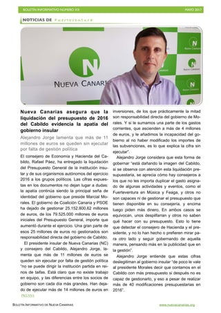 BOLETÍN INFORMATIVO NÚMERO XX	

 MAYO 2017
	

BOLETÍN INFORMATIVO DE NUEVA CANARIAS www.nuevacanarias.org
Nueva Canarias asegura que la
liquidación del presupuesto de 2016
del Cabildo evidencia la apatía del
gobierno insular
Alejandro Jorge lamenta que más de 11
millones de euros se queden sin ejecutar
por falta de gestión política
El consejero de Economía y Hacienda del Ca-
bildo, Rafael Páez, ha entregado la liquidación
del Presupuesto General de la institución insu-
lar y de sus organismos autónomos del ejercicio
2016 a los grupos políticos. Las cifras expues-
tas en los documentos no dejan lugar a dudas:
la apatía continúa siendo la principal seña de
identidad del gobierno que preside Marcial Mo-
rales. El gobierno de Coalición Canaria y PSOE
ha dejado de gestionar 25.152.800,62 millones
de euros, de los 79.525.000 millones de euros
iniciales del Presupuesto General, importe que
aumentó durante el ejercicio. Una gran parte de
esos 25 millones de euros no gestionados son
responsabilidad directa del gobierno de Cabildo.
El presidente insular de Nueva Canarias (NC)
y consejero del Cabildo, Alejandro Jorge, la-
menta que más de 11 millones de euros se
queden sin ejecutar por falta de gestión política
“no se puede dirigir la institución partida en rei-
nos de taifas. Está claro que no existe trabajo
en equipo, y las diferencias entre los socios de
gobierno son cada día más grandes. Han deja-
do de ejecutar más de 14 millones de euros en
inversiones, de los que prácticamente la mitad
son responsabilidad directa del gobierno de Mo-
rales. Y si le sumamos una parte de los gastos
corrientes, que ascienden a más de 4 millones
de euros, y le añadimos la incapacidad del go-
bierno al no haber modificado los importes de
las subvenciones, es lo que explica la cifra sin
ejecutar”.
Alejandro Jorge considera que esta forma de
gobernar “está dañando la imagen del Cabildo,
si se observa con atención esta liquidación pre-
supuestaria, se aprecia cómo hay consejeros a
los que no les importa duplicar el gasto asigna-
do de algunas actividades y eventos, como el
Fuerteventura en Música y Feaga, y otros no
son capaces ni de gestionar el presupuesto que
tienen disponible en su consejería, y encima
luego piden más dinero. En ambos casos se
equivocan, unos despilfarran y otros no saben
qué hacer con su presupuesto. Esto lo tiene
que detectar el consejero de Hacienda y el pre-
sidente, y no lo han hecho o prefieren mirar pa-
ra otro lado y seguir gobernando de aquella
manera, pensando más en la publicidad que en
la gestión”.
Alejandro Jorge entiende que estas cifras
deslegitiman al gobierno insular “de poco le vale
al presidente Morales decir que contamos en el
Cabildo con más presupuesto si después no es
capaz de gestionarlo, y eso a pesar de realizar
más de 40 modificaciones presupuestarias en
2016”.
NOTICIAS DE F u e r t e v e n t u r a
PRENSA
 