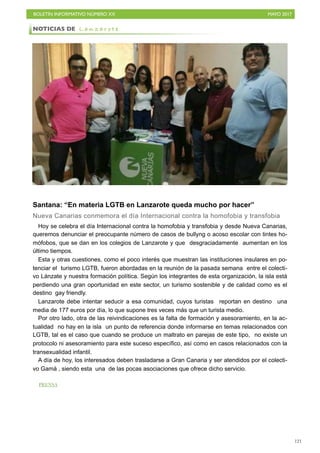 BOLETÍN INFORMATIVO NÚMERO XX	

 MAYO 2017
	

121
Santana: “En materia LGTB en Lanzarote queda mucho por hacer”
Nueva Canarias conmemora el día Internacional contra la homofobia y transfobia
Hoy se celebra el día Internacional contra la homofobia y transfobia y desde Nueva Canarias,
queremos denunciar el preocupante número de casos de bullyng o acoso escolar con tintes ho-
mófobos, que se dan en los colegios de Lanzarote y que desgraciadamente aumentan en los
último tiempos.
Esta y otras cuestiones, como el poco interés que muestran las instituciones insulares en po-
tenciar el turismo LGTB, fueron abordadas en la reunión de la pasada semana entre el colecti-
vo Lánzate y nuestra formación política. Según los integrantes de esta organización, la isla está
perdiendo una gran oportunidad en este sector, un turismo sostenible y de calidad como es el
destino gay friendly.
Lanzarote debe intentar seducir a esa comunidad, cuyos turistas reportan en destino una
media de 177 euros por día, lo que supone tres veces más que un turista medio.
Por otro lado, otra de las reivindicaciones es la falta de formación y asesoramiento, en la ac-
tualidad no hay en la isla un punto de referencia donde informarse en temas relacionados con
LGTB, tal es el caso que cuando se produce un maltrato en parejas de este tipo, no existe un
protocolo ni asesoramiento para este suceso específico, así como en casos relacionados con la
transexualidad infantil.
A día de hoy, los interesados deben trasladarse a Gran Canaria y ser atendidos por el colecti-
vo Gamá , siendo esta una de las pocas asociaciones que ofrece dicho servicio.
NOTICIAS DE L a n z a r o t e
PRENSA
 
