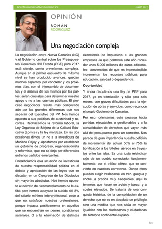 BOLETÍN INFORMATIVO NÚMERO XX	

 MAYO 2017
	

125
La negociación entre Nueva Canarias (NC)
y el Gobierno central sobre los Presupues-
tos Generales del Estado (PGE) para 2017
está siendo, como preveíamos, compleja.
Aunque en el primer encuentro de máximo
nivel se han producido avances, quedan
muchos aspectos por concretar y los próxi-
mos días, con el intercambio de documen-
tos y el análisis de los mismos por las par-
tes, serán cruciales para determinar nuestro
apoyo o no a las cuentas públicas. El pro-
ceso negociador resulta más complicado
aún por las grandes diferencias que nos
separan del Ejecutivo del PP. Nos hemos
opuesto a sus políticas de austeridad y re-
cortes. Rechazamos la reforma laboral, la
Ley Orgánica de Mejora de la Calidad Edu-
cativa (Lomce) y la ley mordaza. En las dos
ocasiones dimos un no a la investidura de
Mariano Rajoy y apostamos por establecer
un gobierno de progreso, regeneracionista
y reformista, que no se forjó por diferencias
entre los partidos emergentes.
Diferenciamos esa situación de investidura
de nuestra responsabilidad política en el
debate y aprobación de las leyes que se
discutan en un Congreso de los Diputados
sin mayorías absolutas. Nos hemos opues-
to al decreto de desmantelamiento de la es-
tiba pero hemos apoyado la subida del 8%
del salario mínimo interprofesional, pese a
que no satisface nuestras pretensiones,
porque impacta positivamente en aquellos
que se encuentran en peores condiciones
salariales. O a la eliminación de distintas
exenciones de impuestos a las grandes
empresas -lo que permitirá este año recau-
dar unos 5.000 millones de euros adiciona-
les- convencidos de que es imprescindible
incrementar los recursos públicos para
educación, sanidad o dependencia.
Oportunidad
Y ahora discutimos una ley de PGE para
2017, ya en tramitación y sólo para seis
meses, con graves dificultades para la eje-
cución de obras y servicios, como reconoce
el propio Gobierno de Canarias.
Por eso, orientamos este proceso hacia
partidas ejecutables o gestionables y a la
consolidación de derechos que vayan más
allá del presupuesto para un semestre. Nos
parece de gran importancia nuestra petición
de incrementar del actual 50% al 75% la
bonificación a los billetes aéreos en trayec-
tos entre las islas. Es una justa reivindica-
ción de un pueblo conectado, fundamen-
talmente, por el tráfico aéreo, que se con-
vierte en nuestras carreteras. Donde otros
pueden elegir trasladarse en tren, guagua y
coche, a precios muy asequibles, aquí lo
tenemos que hacer en avión y barco, y a
costes elevados. Se trataría de una con-
quista histórica, de la consolidación de un
derecho que no es en absoluto un privilegio
sino una medida que nos sitúa en mayor
igualdad con los ciudadanos y ciudadanas
del territorio continental español.
OPINIÓN
RODRÍGUEZ
R O M Á N
Una negociación compleja
 